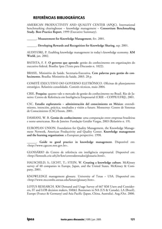 REFERÊNCIAS BIBLIOGRÁFICAS
AMERICAN PRODUCTIVITY AND QUALITY CENTER (APQC). International
benchmarking clearinghouse – knowledge management – Consortium Benchmarking
Study. Best-Practice Report, 1999 (Executive Summary).

______. Measurement for Knowledge Management, fev. 2001.

______. Developing Rewards and Recognition for Knowledge Sharing, sep. 2001.

AUDITORE, P. Enabling knowledge management in today's knowledge economy. KM
World, jan. 2002.

BATISTA, F. F. O governo que aprende: gestão do conhecimento em organizações do
executivo federal. Brasília: Ipea (Texto para Discussão n. 1022).

BRASIL. Ministério da Saúde. Secretaria-Executiva. Cem palavras para gestão do con-
hecimento. Brasília: Ministério da Saúde, 2003. 28 p.

COMITÊ EXECUTIVO DO GOVERNO ELETRÔNICO. Oficinas de planejamento
estratégico. Relatório consolidado. Comitês técnicos, maio 2004.

CRIE. Pesquisa: quanto vale o mercado de gestão do conhecimento no Brasil. Rio de Ja-
neiro: Centro de Referência em Inteligência Empresarial (CRIE – COPPE/UFRJ), 2001.

CSC. Estudio exploratorio – administración del conocimiento en México: entendi-
miento, intención, práctica, resultados y visión a futuro. Monterrey: Centro de Sistemas
de Conocimiento (CSC)/Itesm, 2001.

DAMIANI, W. B. Gestão do conhecimento: uma comparação entre empresas brasileiras
e norte-americanas. Rio de Janeiro: Fundação Getúlio Vargas, 2003 (Relatório n. 19).

EUROPEAN UNION. Foundation for Quality Management, the Knowledge Manage-
ment Network, American Productivity and Quality Center. Knowledge management
and the learning organization: a European perspective. 1998.

______. Guide to good practice in knowledge management. Disponível em:
<http://www.cgecon.mre.gov.br>.

GLOSSÁRIO do Centro de referência em inteligência empresarial. Disponível em:
<http://kmtools.crie.ufrj.br/km/centrodeestudos/glossario.html>.

HAUSCHILD, S.; LICHT, T.; STEIN, W. Creating a knowledge culture. McKinsey
survey of 40 companies in Europe, Japan, and the United States. McKinsey & Com-
pany, 2001.

KNOWLEDGE management glossary. University of Texas – USA. Disponível em:
<http://www.mccombs.utexas.edu/kman/glossary.htm>.

LOTUS RESEARCH. KM Demand and Usage Survey of 667 KM Users and Consider-
ers, IT and LOB decision makers, SM&L Businesses in NA (US & Canada), LA (Brazil),
Europe (France & Germany) and Asia Pacific (Japan, China, Australia). Aug./Oct. 2000.




Ipea                       texto para discussão | 1095 | jun. 2005                  121
 