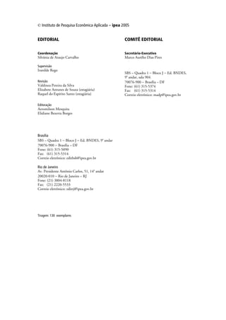 © Instituto de Pesquisa Econômica Aplicada – ipea 2005


EDITORIAL                                          COMITÊ EDITORIAL

Coordenação                                        Secretário-Executivo
Silvânia de Araujo Carvalho                        Marco Aurélio Dias Pires

Supervisão
Iranilde Rego
                                                   SBS – Quadra 1 − Bloco J − Ed. BNDES,
                                                   9o andar, sala 904
Revisão                                            70076-900 − Brasília – DF
Valdinea Pereira da Silva                          Fone: (61) 315-5374
Elizabete Antunes de Souza (estagiária)            Fax: (61) 315-5314
Raquel do Espírito Santo (estagiária)              Correio eletrônico: madp@ipea.gov.br

Editoração
Aeromilson Mesquita
Elidiane Bezerra Borges




Brasília
SBS – Quadra 1 − Bloco J − Ed. BNDES, 9o andar
70076-900 − Brasília – DF
Fone: (61) 315-5090
Fax: (61) 315-5314
Correio eletrônico: editbsb@ipea.gov.br

Rio de Janeiro
Av. Presidente Antônio Carlos, 51, 14o andar
20020-010 − Rio de Janeiro – RJ
Fone: (21) 3804-8118
Fax: (21) 2220-5533
Correio eletrônico: editrj@ipea.gov.br




Tiragem: 130 exemplares
 