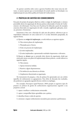 Ao apontar caminhos sobre como o governo brasileiro deve tratar tema tão rele-
vante, os autores esperam que as recomendações do estudo ajudem na formulação e na
implementação de uma efetiva política de Gestão do Conhecimento.


     2 PRÁTICAS DE GESTÃO DO CONHECIMENTO
Esta parte do projeto de pesquisa objetivou avaliar o estágio de implantação e o alcance
pretendido dentro da organização de diversas práticas relacionadas à Gestão do Conhe-
cimento e da informação. Uma lista com 26 práticas foi elaborada a partir de exemplos
concretos observados em organizações de todo o mundo, englobando aplicações, técni-
cas, processos e ferramentas.
     Juntamente à lista com a descrição de cada uma das práticas, solicitou-se que os
respondentes indicassem em uma escala de 0 a 4 as duas dimensões pesquisadas, da
seguinte forma:
     a) Quanto ao estágio de implantação, a escala indicava as seguintes opções:
        0. Não existem planos de implantação;
        1. Planejadas para o futuro;
        2. Estão em processo de implantação;
        3. Já estão implantadas;
        4. Já estão implantadas e apresentando resultados importantes e relevantes.
     b) Quanto ao alcance que se pretende obter dentro da organização, desde que
     exista pelo menos um plano de implementação dessas práticas, a escala indicava as
     seguintes opções:
        0. Não existem;
        1. Apenas iniciativas isoladas;
        2. Restrito a alguns departamentos;
        3. No âmbito de uma diretoria ou divisão;
        4. Amplamente disseminada na organização.
      No instrumento de pesquisa, a lista de práticas foi apresentada sem um critério
específico de ordenamento ou agrupamento. Para efeito de discussão dos resultados,
elas poderiam ser agrupadas segundo diversos critérios ou tipologias.
     Por exemplo, Davenport (apud Damiani, 2003) propõe os seguintes tipos de
projetos ou práticas de gestão do conhecimento organizacional, segundo o seu
propósito central:
     1. captar e reutilizar o conhecimento estruturado;
     2. captar e compartilhar lições aprendidas com a prática;
     3. identificar fontes e redes de expertise;
     4. estruturar e mapear conhecimentos necessários para aumentar a performance;




Ipea                         texto para discussão | 1095 | jun. 2005                  11
 