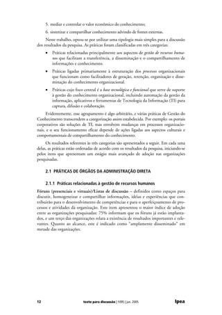 5. mediar e controlar o valor econômico do conhecimento;
     6. sintetizar e compartilhar conhecimento advindo de fontes externas.
     Neste trabalho, optou-se por utilizar uma tipologia mais simples para a discussão
dos resultados da pesquisa. As práticas foram classificadas em três categorias:
     •   Práticas relacionadas principalmente aos aspectos de gestão de recursos huma-
         nos que facilitam a transferência, a disseminação e o compartilhamento de
         informações e conhecimento.
     •   Práticas ligadas primariamente à estruturação dos processos organizacionais
         que funcionam como facilitadores de geração, retenção, organização e disse-
         minação do conhecimento organizacional.
     •   Práticas cujo foco central é a base tecnológica e funcional que serve de suporte
         à gestão do conhecimento organizacional, incluindo automação da gestão da
         informação, aplicativos e ferramentas de Tecnologia da Informação (TI) para
         captura, difusão e colaboração.
     Evidentemente, esse agrupamento é algo arbitrário, e várias práticas de Gestão do
Conhecimento transcendem a categorização assim estabelecida. Por exemplo: os portais
corporativos são soluções de TI, mas envolvem mudanças em processos organizacio-
nais, e o seu funcionamento eficaz depende de ações ligadas aos aspectos culturais e
comportamentais de compartilhamento do conhecimento.
     Os resultados referentes às três categorias são apresentados a seguir. Em cada uma
delas, as práticas estão ordenadas de acordo com os resultados da pesquisa, iniciando-se
pelos itens que apresentam um estágio mais avançado de adoção nas organizações
pesquisadas.

     2.1 PRÁTICAS DE ÓRGÃOS DA ADMINISTRAÇÃO DIRETA

     2.1.1 Práticas relacionadas à gestão de recursos humanos
Fóruns (presenciais e virtuais)/Listas de discussão – definidos como espaços para
discutir, homogeneizar e compartilhar informações, idéias e experiências que con-
tribuirão para o desenvolvimento de competências e para o aperfeiçoamento de pro-
cessos e atividades da organização. Este item apresentou o maior índice de adoção
entre as organizações pesquisadas: 75% informam que os fóruns já estão implanta-
dos, e um terço das organizações relata a existência de resultados importantes e rele-
vantes. Quanto ao alcance, este é indicado como “amplamente disseminado” em
metade das organizações.




12                         texto para discussão | 1095 | jun. 2005                Ipea
 