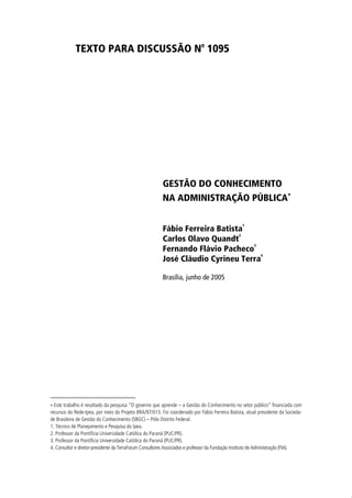 TEXTO PARA DISCUSSÃO No 1095




                                                         GESTÃO DO CONHECIMENTO
                                                         NA ADMINISTRAÇÃO PÚBLICA∗

                                                                                                 1
                                                         Fábio Ferreira Batista
                                                                              2
                                                         Carlos Olavo Quandt
                                                                                 3
                                                         Fernando Flávio Pacheco
                                                                                   4
                                                         José Cláudio Cyrineu Terra

                                                         Brasília, junho de 2005




∗ Este trabalho é resultado da pesquisa “O governo que aprende – a Gestão do Conhecimento no setor público” financiada com
recursos do Rede-Ipea, por meio do Projeto BRA/97/013. Foi coordenado por Fábio Ferreira Batista, atual presidente da Socieda-
de Brasileira de Gestão do Conhecimento (SBGC) – Pólo Distrito Federal.
1. Técnico de Planejamento e Pesquisa do Ipea.
2. Professor da Pontifícia Universidade Católica do Paraná (PUC/PR).
3. Professor da Pontifícia Universidade Católica do Paraná (PUC/PR).
4. Consultor e diretor-presidente da TerraForum Consultores Associados e professor da Fundação Instituto de Administração (FIA).
 