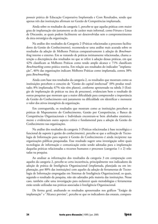 possuir prática de Educação Corporativa Implantada e Com Resultados, sendo que
apenas três das instituições afirmam ter Gestão de Competências implantada.
     Ainda sobre os resultados da categoria 1, percebe-se que aquelas práticas com maior
grau de implantação são justamente as de caráter mais informal, como Fóruns e Listas
de Discussão, as quais podem facilmente ser desenvolvidas sem o comprometimento
da área estratégica da organização.
     Na análise dos resultados da Categoria 2 (Práticas relacionadas a processos facilita-
dores da Gestão do Conhecimento), recomenda-se uma análise mais acurada sobre os
resultados da adoção de Melhores Práticas comparativamente à adoção de Benchmar-
king interno e externo. Em se tratando de práticas intimamente relacionadas, chama a-
tenção a discrepância dos resultados no que se refere à adoção dessas práticas, em que
42% classificam as Melhores Práticas como tendo amplo alcance e 71% classificam
Benchmarking como prática restrita. Em relação aos resultados do indicador "implanta-
ção", 46% das organizações indicam Melhores Práticas como implantada, contra 38%
para Benchmarking.
      Ainda com base nos resultados da categoria 2, os resultados que mostram como as
instituições percebem o conceito de "Gestão do capital intelectual" (0% produz resul-
tado; 8% implantada; 67% não têm planos), conforme apresentado na tabela 3 (Está-
gio de implantação de práticas na área de processos), evidenciam bem o resultado de
outras pesquisas que mostram que a maior dificuldade para compreender a importância
da Gestão do Conhecimento está justamente na dificuldade em identificar e mensurar
o valor dos ativos intangíveis da organização.
     Em contrapartida, os resultados que mostram como as instituições percebem as
práticas de Mapeamento do Conhecimento, Gestão por Competências, e Banco de
Competências Organizacionais e Individuais encontram-se bem alinhados estatistica-
mente e evidenciam outro aspecto crítico e fundamental para a adoção da Gestão do
Conhecimento nas organizações.
     Na análise dos resultados da categoria 3 (Práticas relacionadas à base tecnológica e
funcional de suporte à gestão do conhecimento), percebe-se que a utilização de Tecno-
logia de Informação para suporte à Gestão do Conhecimento é ainda incipiente nas
organizações públicas pesquisadas. Esse resultado sugere uma investigação sobre quais
tecnologias de informação e comunicação estão sendo adotadas para a implantação
daquelas práticas relacionadas a recursos humanos e processos (categorias 1 e 2) rela-
tadas na pesquisa.
     Ao analisar as informações dos resultados da categoria 3 em comparação com
aqueles da categoria 2, percebe-se certa incoerência, principalmente nos indicadores da
adoção de prática de Inteligência Organizacional (implantada, planejada ou em im-
plantação, por 88% das instituições) com aqueles da adoção de ferramentas de Tecno-
logia de Informação empregadas em Sistemas de Inteligência Organizacional, os quais,
segundo o resultado da pesquisa, não são adotados pela maioria das instituições. Nesse
caso, também cabe uma investigação para esclarecer quais metodologias e ferramentas
estão sendo utilizadas nas práticas associadas à Inteligência Organizacional.
    De forma geral, analisando os resultados apresentados nos gráficos "Estágio de
implantação" e "Alcance previsto", percebe-se que os indicadores das estatais, compara-




34                          texto para discussão | 1095 | jun. 2005                Ipea
 