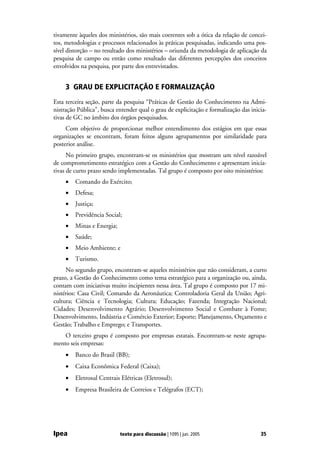 tivamente àqueles dos ministérios, são mais coerentes sob a ótica da relação de concei-
tos, metodologias e processos relacionados às práticas pesquisadas, indicando uma pos-
sível distorção – no resultado dos ministérios – oriunda da metodologia de aplicação da
pesquisa de campo ou então como resultado das diferentes percepções dos conceitos
envolvidos na pesquisa, por parte dos entrevistados.


     3 GRAU DE EXPLICITAÇÃO E FORMALIZAÇÃO
Esta terceira seção, parte da pesquisa “Práticas de Gestão do Conhecimento na Admi-
nistração Pública”, busca entender qual o grau de explicitação e formalização das inicia-
tivas de GC no âmbito dos órgãos pesquisados.
     Com objetivo de proporcionar melhor entendimento dos estágios em que essas
organizações se encontram, foram feitos alguns agrupamentos por similaridade para
posterior análise.
      No primeiro grupo, encontram-se os ministérios que mostram um nível razoável
de comprometimento estratégico com a Gestão do Conhecimento e apresentam inicia-
tivas de curto prazo sendo implementadas. Tal grupo é composto por oito ministérios:
     •   Comando do Exército;
     •   Defesa;
     •   Justiça;
     •   Previdência Social;
     •   Minas e Energia;
     •   Saúde;
     •   Meio Ambiente; e
     •   Turismo.
     No segundo grupo, encontram-se aqueles ministérios que não consideram, a curto
prazo, a Gestão do Conhecimento como tema estratégico para a organização ou, ainda,
contam com iniciativas muito incipientes nessa área. Tal grupo é composto por 17 mi-
nistérios: Casa Civil; Comando da Aeronáutica; Controladoria Geral da União; Agri-
cultura; Ciência e Tecnologia; Cultura; Educação; Fazenda; Integração Nacional;
Cidades; Desenvolvimento Agrário; Desenvolvimento Social e Combate à Fome;
Desenvolvimento, Indústria e Comércio Exterior; Esporte; Planejamento, Orçamento e
Gestão; Trabalho e Emprego; e Transportes.
    O terceiro grupo é composto por empresas estatais. Encontram-se neste agrupa-
mento seis empresas:
     •   Banco do Brasil (BB);
     •   Caixa Econômica Federal (Caixa);
     •   Eletrosul Centrais Elétricas (Eletrosul);
     •   Empresa Brasileira de Correios e Telégrafos (ECT);




Ipea                        texto para discussão | 1095 | jun. 2005                   35
 