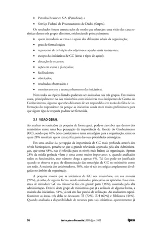 •   Petróleo Brasileiro S.A. (Petrobras); e
     •   Serviço Federal de Processamento de Dados (Serpro).
      Os resultados foram estruturados de modo que ofereçam uma visão das caracte-
rísticas desses três grupos distintos, evidenciando principalmente:
     •   quem introduziu o tema e o apoio dos diferentes níveis da organização;
     •   grau de formalização;
     •   o processo de definição dos objetivos e aqueles mais recorrentes;
     •   escopo das iniciativas de GC (áreas e tipos de ações);
     •   alocação de recursos;
     •   ações em curso e planejadas;
     •   facilitadores;
     •   obstáculos;
     •   resultados observados; e
     •   monitoramento e acompanhamento das iniciativas.
     Nem todos os tópicos listados puderam ser avalizados nos três grupos. Em muitos
casos, principalmente no dos ministérios com iniciativas mais incipientes de Gestão do
Conhecimento, algumas questões deixaram de ser respondidas em razão da falta de in-
formação do respondente ou porque as iniciativas ainda eram muito preliminares para
que algum tipo de resposta pudesse ser fornecida.

     3.1 VISÃO GERAL
Ao analisar os resultados da pesquisa de forma geral, pode-se perceber que dentro dos
ministérios existe uma boa percepção da importância da Gestão do Conhecimento
(GC), sendo que 40% deles consideram o tema estratégico para a organização, entre os
quais 28% ressaltam que o tema já faz parte das suas prioridades estratégicas.
     Em uma análise da percepção da importância de GC mais profunda através dos
níveis hierárquicos, percebe-se que a grande relevância apontada pela alta Administra-
ção, que soma 48%, não é refletida para os níveis mais baixos da organização. Apenas
28% da média gerência vêem o tema como muito importante; e, quando analisados
todos os funcionários, esse número chega a apenas 4%. Tal fato pode ser justificado
quando se observa o grau de disseminação das estratégias de GC no ministério como
um todo. A maioria dos colaboradores, 58%, não vê tais estratégias amplamente divul-
gadas no âmbito da organização.
     A pesquisa mostra que as iniciativas de GC nos ministérios, em sua maioria
(92%), já estão, de alguma forma, sendo analisadas, planejadas ou aplicadas. Essa inici-
ativa de introduzir GC no ministério foi, em grande parte (36%), assumida pela alta
administração. Dentro deste grupo de ministérios que já a utilizam de alguma forma, a
maioria das iniciativas, 44%, já está em fase parcial de utilização. Ao analisarem especi-
ficamente as áreas, três delas se destacam: TI (72%), RH (60%) e Biblioteca (44%).
Quando analisada a disponibilidade de recursos para tais iniciativas, aparentemente já




36                          texto para discussão | 1095 | jun. 2005                Ipea
 