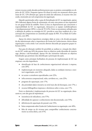 existem recursos sendo alocados preliminarmente para os projetos contemplados no ob-
jetivo de GC (32%). Enquanto apenas 4% dizem já existir um orçamento efetivo para
tratar de GC, 12% afirmam que, apesar de ainda não suficientes, os recursos vêm cres-
cendo, mostrando um real compromisso da organização.
     Quando questionados sobre o grau de formalização da GC na organização, apenas
28% indicaram alguma forma de estruturação, tal como uma pessoa ou área responsável
ou um grupo formal de trabalho. Entre as áreas ou departamentos que concentram a
responsabilidade da GC na organização, destacam-se as equipes multidisciplinares
e interdepartamentais (28%) e a área de TI (12%). Entre os mecanismos utilizados para
a definição da política ou estratégia de GC, percebe-se uma forte tendência de a con-
centração dos compromissos ser assumida pela equipe de RH, TI ou Redes de Conhe-
cimento, com 20%.
     Apesar da relativa importância estratégica dada ao tema e da elevada percepção
da alta administração sobre a importância da Gestão do Conhecimento, dentro dessas
organizações o tema ainda é um conceito abstrato discutido por pequenos grupos in-
formais (64%).
     Esse grau de abstração também foi percebido ao analisar-se a situação dos objeti-
vos de GC, sendo que 64% das pessoas vêem os objetivos sendo discutidos de maneira
vaga, abstrata e não-formalizada. Apenas 4% dos ministérios indicaram ter objetivos
formalizados que permitam clara identificação e priorização das ações.
    Surgem como principais facilitadores do processo de implementação de GC nas
empresas, com alta importância:
    •   identificação de base de conhecimento organizacional relevante à empresa,
        com 26%;
    •   implementação em momento adequado, dadas as condições internas e exter-
        nas à organização, com 22%;
    •   ter acesso a consultores especializados, com 22%;
    •   infra-estrutura computacional, redes, servidores etc., com 22%;
    •   programa de capacitação, com 17%;
    •   alta prioridade dada à iniciativa no nível mais alto da hierarquia, com 17%; e
    •   recursos bibliográficos impressos e eletrônicos sobre o tema, com 17%.
    Entre os obstáculos à implementação de processo de GC na organização, desta-
caram-se, com alto grau de importância:
    •   inexistência de indicadores, com 57%;
    •   dificuldade de capturar o conhecimento não-documentado, com 55%;
    •   deficiências de capacitação do pessoal, com 53%;
    •   baixa compreensão sobre Gestão do Conhecimento na organização, com 48%;
    •   falta de tempo ou de recursos para compartilhar conhecimento concreta-
        mente na rotina diária, com 47%;




Ipea                      texto para discussão | 1095 | jun. 2005                  37
 