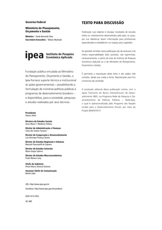 Governo Federal                                TEXTO PARA DISCUSSÃO
Ministério do Planejamento,
Orçamento e Gestão                             Publicação cujo objetivo é divulgar resultados de estudos

Ministro – Paulo Bernardo Silva                direta ou indiretamente desenvolvidos pelo Ipea, os quais,
Secretário-Executivo – Nelson Machado          por sua relevância, levam informações para profissionais
                                               especializados e estabelecem um espaço para sugestões.


                                               As opiniões emitidas nesta publicação são de exclusiva e de
                                               inteira responsabilidade do(s) autor(es), não exprimindo,
                                               necessariamente, o ponto de vista do Instituto de Pesquisa
                                               Econômica Aplicada ou o do Ministério do Planejamento,
                                               Orçamento e Gestão.

Fundação pública vinculada ao Ministério
                                               É permitida a reprodução deste texto e dos dados nele
do Planejamento, Orçamento e Gestão, o         contidos, desde que citada a fonte. Reproduções para fins
Ipea fornece suporte técnico e institucional   comerciais são proibidas.
às ações governamentais – possibilitando a
formulação de inúmeras políticas públicas e    A produção editorial desta publicação contou com o
programas de desenvolvimento brasileiro –      apoio financeiro do Banco Interamericano de Desen-
                                               volvimento (BID), via Programa Rede de Pesquisa e De-
e disponibiliza, para a sociedade, pesquisas
                                               senvolvimento    de   Políticas   Públicas   –   Rede-Ipea,
e estudos realizados por seus técnicos.        o qual é operacionalizado pelo Programa das Nações
                                               Unidas para o Desenvolvimento (Pnud), por meio do
                                               Projeto BRA/97/013.
Presidente
Glauco Arbix

Diretora de Estudos Sociais
Anna Maria T. Medeiros Peliano
Diretor de Administração e Finanças
Celso dos Santos Fonseca
Diretor de Cooperação e Desenvolvimento
Luiz Henrique Proença Soares
Diretor de Estudos Regionais e Urbanos
Marcelo Piancastelli de Siqueira
Diretor de Estudos Setoriais
Mario Sergio Salerno
Diretor de Estudos Macroeconômicos
Paulo Mansur Levy

Chefe de Gabinete
Persio Marco Antonio Davison
Assessor-Chefe de Comunicação
Murilo Lôbo



URL: http://www.ipea.gov.br

Ouvidoria: http://www.ipea.gov.br/ouvidoria


ISSN 1415-4765

JEL H80
 