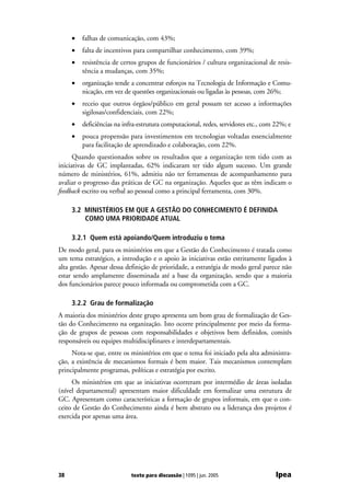 •   falhas de comunicação, com 43%;
     •   falta de incentivos para compartilhar conhecimento, com 39%;
     •   resistência de certos grupos de funcionários / cultura organizacional de resis-
         tência a mudanças, com 35%;
     •   organização tende a concentrar esforços na Tecnologia de Informação e Comu-
         nicação, em vez de questões organizacionais ou ligadas às pessoas, com 26%;
     •   receio que outros órgãos/público em geral possam ter acesso a informações
         sigilosas/confidenciais, com 22%;
     •   deficiências na infra-estrutura computacional, redes, servidores etc., com 22%; e
     •   pouca propensão para investimentos em tecnologias voltadas essencialmente
         para facilitação de aprendizado e colaboração, com 22%.
      Quando questionados sobre os resultados que a organização tem tido com as
iniciativas de GC implantadas, 62% indicaram ter tido algum sucesso. Um grande
número de ministérios, 61%, admitiu não ter ferramentas de acompanhamento para
avaliar o progresso das práticas de GC na organização. Aqueles que as têm indicam o
feedback escrito ou verbal ao pessoal como a principal ferramenta, com 30%.

     3.2 MINISTÉRIOS EM QUE A GESTÃO DO CONHECIMENTO É DEFINIDA
         COMO UMA PRIORIDADE ATUAL

     3.2.1 Quem está apoiando/Quem introduziu o tema
De modo geral, para os ministérios em que a Gestão do Conhecimento é tratada como
um tema estratégico, a introdução e o apoio às iniciativas estão estritamente ligados à
alta gestão. Apesar dessa definição de prioridade, a estratégia de modo geral parece não
estar sendo amplamente disseminada até a base da organização, sendo que a maioria
dos funcionários parece pouco informada ou comprometida com a GC.

     3.2.2 Grau de formalização
A maioria dos ministérios deste grupo apresenta um bom grau de formalização de Ges-
tão do Conhecimento na organização. Isto ocorre principalmente por meio da forma-
ção de grupos de pessoas com responsabilidades e objetivos bem definidos, comitês
responsáveis ou equipes multidisciplinares e interdepartamentais.
     Nota-se que, entre os ministérios em que o tema foi iniciado pela alta administra-
ção, a existência de mecanismos formais é bem maior. Tais mecanismos contemplam
principalmente programas, políticas e estratégia por escrito.
     Os ministérios em que as iniciativas ocorreram por intermédio de áreas isoladas
(nível departamental) apresentam maior dificuldade em formalizar uma estrutura de
GC. Apresentam como características a formação de grupos informais, em que o con-
ceito de Gestão do Conhecimento ainda é bem abstrato ou a liderança dos projetos é
exercida por apenas uma área.




38                          texto para discussão | 1095 | jun. 2005                 Ipea
 