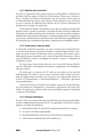 3.2.3 Objetivos mais recorrentes
Em geral, as organizações deste grupo mostram certa dificuldade na definição dos
principais objetivos quanto à Gestão do Conhecimento. Mesmo que a maioria a-
firme a existência de objetivos formalizados, estes são, por hora, muito genéricos
ou ainda discutidos de maneira vaga e abstrata. Poucos também são os ministérios
em que o processo de elaboração dos objetivos de GC derivou diretamente do
planejamento estratégico da organização.
      Como principais objetivos relacionados, nota-se que as iniciativas permeiam duas
grandes vertentes: a gestão de conteúdo e a formação de redes externas de colaboração.
A primeira, que aparece de forma mais contundente, tem como principais enfoques a
facilitação do acesso às bases de informação e a memória organizacional. A segunda, por
sua vez, busca a disseminação de conhecimento por redes formais de compartilhamento
de informações que contemplem fornecedores e organizações com finalidades comuns.

    3.2.4 Escopo (áreas e tipos de ações)
A maioria dos ministérios apresentou, em maior ou menor grau de desenvolvimen-
to, iniciativas que buscam a gestão de conteúdo, a memória organizacional e a faci-
litação do acesso às bases de informação. Entre as principais ações citadas, estão: a
elaboração de portais corporativos com o intuito de gerenciar documentos, a forma-
tação de bibliotecas virtuais, a divulgação de manuais e normas e a elaboração de
vocabulários comuns.
     Em menor grau, foram citadas iniciativas com o intuito de formatar redes for-
mais de colaboração, contemplando fornecedores e organizações com finalidades e
interesses comuns.
    De modo geral, as iniciativas de GC estão em sua maioria na fase inicial de
implementação. Ao analisar as áreas em que as iniciativas estão em fases mais avan-
çadas de implementação, percebe-se que não existe uma uniformidade; porém, os
Centros de Documentação e Informação/Bibliotecas e Informática apresentam
maior predominância.
     Iniciativas de Gestão do Conhecimento ligadas à gestão de recursos humanos,
tais como gestão por competências e treinamentos, praticamente não foram lem-
bradas. Isso sugere que as práticas ainda estão muito ligadas à gestão da informação
e a aspectos de tecnologia.

    3.2.5 Principais facilitadores
Em geral, existe um consenso sobre quais os facilitadores que exercem grande influên-
cia para a implementação de processos de GC nas organizações. Destacaram-se, princi-
palmente, em ordem de importância:
    •   identificação da base de conhecimento organizacional relevante à empresa;
    •   ter acesso a consultores especializados;
    •   alta prioridade dada às iniciativas no nível mais alto da organização;
    •   infra-estrutura computacional, redes, servidores etc.;




Ipea                       texto para discussão | 1095 | jun. 2005                  39
 
