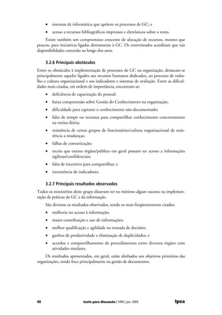 •   sistemas de informática que apóiem os processos de GC; e
     •   acesso a recursos bibliográficos impressos e eletrônicos sobre o tema.
     Existe também um compromisso crescente de alocação de recursos, mesmo que
poucos, para iniciativas ligadas diretamente à GC. Os entrevistados acreditam que tais
disponibilidades crescerão ao longo dos anos.

     3.2.6 Principais obstáculos
Entre os obstáculos à implementação de processos de GC na organização, destacam-se
principalmente aqueles ligados aos recursos humanos dedicados, ao processo de traba-
lho e cultura organizacional e aos indicadores e sistemas de avaliação. Entre as dificul-
dades mais citadas, em ordem de importância, encontram-se:
     •   deficiência de capacitação do pessoal;
     •   baixa compreensão sobre Gestão do Conhecimento na organização;
     •   dificuldade para capturar o conhecimento não-documentado;
     •   falta de tempo ou recursos para compartilhar conhecimento concretamente
         na rotina diária;
     •   resistência de certos grupos de funcionários/cultura organizacional de resis-
         tência a mudanças;
     •   falhas de comunicação;
     •   receio que outros órgãos/público em geral possam ter acesso a informações
         sigilosas/confidenciais;
     •   falta de incentivo para compartilhar; e
     •   inexistência de indicadores.

     3.2.7 Principais resultados observados
Todos os ministérios deste grupo disseram ter no mínimo algum sucesso na implemen-
tação de práticas de GC e da informação.
     São diversos os resultados observados, sendo os mais freqüentemente citados:
     •   melhoria no acesso à informação;
     •   maior contribuição e uso de informações;
     •   melhor qualificação e agilidade na tomada de decisões;
     •   ganhos de produtividade e eliminação de duplicidades; e
     •   acordos e compartilhamento de procedimentos entre diversos órgãos com
         atividades similares.
     Os resultados apresentados, em geral, estão alinhados aos objetivos primários das
organizações, tendo foco principalmente na gestão de documentos.




40                         texto para discussão | 1095 | jun. 2005                Ipea
 