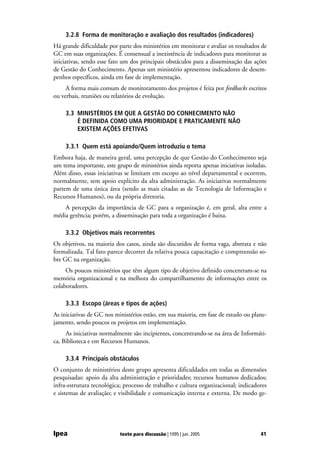 3.2.8 Forma de monitoração e avaliação dos resultados (indicadores)
Há grande dificuldade por parte dos ministérios em monitorar e avaliar os resultados de
GC em suas organizações. É consensual a inexistência de indicadores para monitorar as
iniciativas, sendo esse fato um dos principais obstáculos para a disseminação das ações
de Gestão do Conhecimento. Apenas um ministério apresentou indicadores de desem-
penhos específicos, ainda em fase de implementação.
     A forma mais comum de monitoramento dos projetos é feita por feedbacks escritos
ou verbais, reuniões ou relatórios de evolução.

     3.3 MINISTÉRIOS EM QUE A GESTÃO DO CONHECIMENTO NÃO
         É DEFINIDA COMO UMA PRIORIDADE E PRATICAMENTE NÃO
         EXISTEM AÇÕES EFETIVAS

     3.3.1 Quem está apoiando/Quem introduziu o tema
Embora haja, de maneira geral, uma percepção de que Gestão do Conhecimento seja
um tema importante, este grupo de ministérios ainda reporta apenas iniciativas isoladas.
Além disso, essas iniciativas se limitam em escopo ao nível departamental e ocorrem,
normalmente, sem apoio explícito da alta administração. As iniciativas normalmente
partem de uma única área (sendo as mais citadas as de Tecnologia de Informação e
Recursos Humanos), ou da própria diretoria.
    A percepção da importância de GC para a organização é, em geral, alta entre a
média gerência; porém, a disseminação para toda a organização é baixa.

     3.3.2 Objetivos mais recorrentes
Os objetivos, na maioria dos casos, ainda são discutidos de forma vaga, abstrata e não
formalizada. Tal fato parece decorrer da relativa pouca capacitação e compreensão so-
bre GC na organização.
     Os poucos ministérios que têm algum tipo de objetivo definido concentram-se na
memória organizacional e na melhora do compartilhamento de informações entre os
colaboradores.

     3.3.3 Escopo (áreas e tipos de ações)
As iniciativas de GC nos ministérios estão, em sua maioria, em fase de estudo ou plane-
jamento, sendo poucos os projetos em implementação.
     As iniciativas normalmente são incipientes, concentrando-se na área de Informáti-
ca, Biblioteca e em Recursos Humanos.

     3.3.4 Principais obstáculos
O conjunto de ministérios deste grupo apresenta dificuldades em todas as dimensões
pesquisadas: apoio da alta administração e prioridades; recursos humanos dedicados;
infra-estrutura tecnológica; processo de trabalho e cultura organizacional; indicadores
e sistemas de avaliação; e visibilidade e comunicação interna e externa. De modo ge-




Ipea                       texto para discussão | 1095 | jun. 2005                   41
 