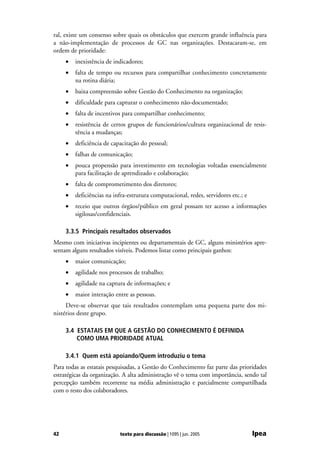ral, existe um consenso sobre quais os obstáculos que exercem grande influência para
a não-implementação de processos de GC nas organizações. Destacaram-se, em
ordem de prioridade:
     •   inexistência de indicadores;
     •   falta de tempo ou recursos para compartilhar conhecimento concretamente
         na rotina diária;
     •   baixa compreensão sobre Gestão do Conhecimento na organização;
     •   dificuldade para capturar o conhecimento não-documentado;
     •   falta de incentivos para compartilhar conhecimento;
     •   resistência de certos grupos de funcionários/cultura organizacional de resis-
         tência a mudanças;
     •   deficiência de capacitação do pessoal;
     •   falhas de comunicação;
     •   pouca propensão para investimento em tecnologias voltadas essencialmente
         para facilitação de aprendizado e colaboração;
     •   falta de comprometimento dos diretores;
     •   deficiências na infra-estrutura computacional, redes, servidores etc.; e
     •   receio que outros órgãos/público em geral possam ter acesso a informações
         sigilosas/confidenciais.

     3.3.5 Principais resultados observados
Mesmo com iniciativas incipientes ou departamentais de GC, alguns ministérios apre-
sentam alguns resultados visíveis. Podemos listar como principais ganhos:
     •   maior comunicação;
     •   agilidade nos processos de trabalho;
     •   agilidade na captura de informações; e
     •   maior interação entre as pessoas.
     Deve-se observar que tais resultados contemplam uma pequena parte dos mi-
nistérios deste grupo.

     3.4 ESTATAIS EM QUE A GESTÃO DO CONHECIMENTO É DEFINIDA
         COMO UMA PRIORIDADE ATUAL

     3.4.1 Quem está apoiando/Quem introduziu o tema
Para todas as estatais pesquisadas, a Gestão do Conhecimento faz parte das prioridades
estratégicas da organização. A alta administração vê o tema com importância, sendo tal
percepção também recorrente na média administração e parcialmente compartilhada
com o resto dos colaboradores.




42                         texto para discussão | 1095 | jun. 2005                  Ipea
 