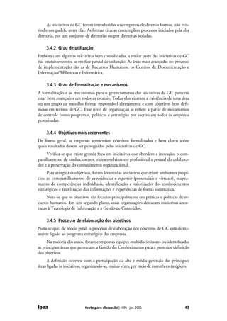 As iniciativas de GC foram introduzidas nas empresas de diversas formas, não exis-
tindo um padrão entre elas. As formas citadas contemplam processos iniciados pela alta
diretoria, por um conjunto de diretorias ou por diretorias isoladas.

     3.4.2 Grau de utilização
Embora com algumas iniciativas bem consolidadas, a maior parte das iniciativas de GC
nas estatais encontra-se em fase parcial de utilização. As áreas mais avançadas no processo
de implementação são as de Recursos Humanos, os Centros de Documentação e
Informação/Bibliotecas e Informática.

     3.4.3 Grau de formalização e mecanismos
A formalização e os mecanismos para o gerenciamento das iniciativas de GC parecem
estar bem avançados em todas as estatais. Todas elas citaram a existência de uma área
ou um grupo de trabalho formal responsável diretamente e com objetivos bem defi-
nidos em termos de GC. Esse nível de organização se reflete a partir de mecanismos
de controle como programas, políticas e estratégias por escrito em todas as empresas
pesquisadas.

     3.4.4 Objetivos mais recorrentes
De forma geral, as empresas apresentam objetivos formalizados e bem claros sobre
quais resultados devem ser perseguidos pelas iniciativas de GC.
      Verifica-se que existe grande foco em iniciativas que abordem a inovação, o com-
partilhamento de conhecimento, o desenvolvimento profissional e pessoal do colabora-
dor e a preservação do conhecimento organizacional.
     Para atingir tais objetivos, foram levantadas iniciativas que criam ambientes propí-
cios ao compartilhamento de experiências e expertise (presenciais e virtuais), mapea-
mento de competências individuais, identificação e valorização dos conhecimentos
estratégicos e reutilização das informações e experiências de forma sistemática.
     Nota-se que os objetivos são focados principalmente em práticas e políticas de re-
cursos humanos. Em um segundo plano, essas organizações destacam iniciativas anco-
radas à Tecnologia de Informação e à Gestão de Conteúdos.

     3.4.5 Processo de elaboração dos objetivos
Nota-se que, de modo geral, o processo de elaboração dos objetivos de GC está direta-
mente ligado ao programa estratégico das empresas.
     Na maioria dos casos, foram compostas equipes multidisciplinares ou identificadas
as principais áreas que permeiam a Gestão do Conhecimento para a posterior definição
dos objetivos.
      A definição ocorreu com a participação da alta e média gerência das principais
áreas ligadas às iniciativas, organizando-se, muitas vezes, por meio de comitês estratégicos.




Ipea                         texto para discussão | 1095 | jun. 2005                      43
 