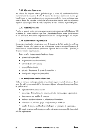 3.4.6 Alocação de recursos
No âmbito das empresas estatais, percebe-se que já existe um orçamento destinado
exclusivamente às iniciativas de GC. A maioria das empresas relatou que, mesmo que
insuficientes, os recursos são crescentes e mostram um efetivo compromisso da orga-
nização. Duas das empresas pesquisadas afirmaram que contam com um orçamento
específico e efetivo para tratar de forma compatível do tema com seus objetivos traçados.

     3.4.7 Áreas responsáveis
Percebe-se que, de modo amplo, as empresas concentram as responsabilidades de GC
na área de RH ou em unidades específicas criadas especialmente para o gerenciamento
de tais iniciativas. Apenas uma empresa citou não haver área específica para essa função.

     3.4.8 Ações em curso e planejadas
Existe, nas organizações estatais, uma série de iniciativas de GC sendo desenvolvida.
Elas estão ligadas, principalmente, aos objetivos de inovação, compartilhamento de
conhecimento, desenvolvimento profissional e pessoal do colaborador e à preservação
do conhecimento organizacional.
     Entre as ações citadas, as mais freqüentes foram:
     •   gestão de competências;
     •   mapeamento de conhecimentos;
     •   universidades corporativas;
     •   comunidades virtuais;
     •   portais e ferramentas de gestão de conteúdo; e
     •   inteligência competitiva (planejadas).

     3.4.9 Principais resultados observados
Todas as empresas estatais pesquisadas apresentaram algum resultado observado decor-
rente das práticas adotadas de GC e afirmam ter tido, no mínimo, algum sucesso. Entre
os ganhos, estão:
     •   agilidade na tomada de decisão;
     •   capacitação de colaboradores em competências mapeadas pela organização;
     •   incrementos nos pedidos de patentes;
     •   melhora no recrutamento e na seleção de colaboradores;
     •   otimização de processos graças à implementação do ERP; e
     •   quadro de pessoal qualificado e voltado para as estratégias da organização.
     De modo geral, os resultados apresentados vão ao encontro dos objetivos princi-
pais das organizações.




44                         texto para discussão | 1095 | jun. 2005                Ipea
 