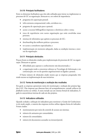 3.4.10 Principais facilitadores
Entre os elementos facilitadores que têm sido utilizados para iniciar ou implementar os
processos de GC na organização, destacam-se, em ordem de importância:
    •   programas de capacitação pessoal;
    •   infra-estrutura computacional, redes, servidores etc.;
    •   programa de capacitação para o pessoal;
    •   acesso a recursos bibliográficos impressos e eletrônicos sobre o tema;
    •   troca de experiências com outras organizações que estão envolvidas nesse
        processo;
    •   sistemas de informática que apóiem os processos de GC;
    •   benchmarking das melhores práticas e processos;
    •   ter acesso a consultores especializados; e
    •   implementação em momento adequado, dadas as condições internas e exter-
        nas da organização.

    3.4.11 Principais obstáculos
Poucos foram os obstáculos citados para implementação de processos de GC na organi-
zação. Destacam-se apenas:
    •   dificuldade para capturar o conhecimento não-documentado; e
    •   a organização tende a concentrar esforços na Tecnologia de Informação e em
        comunicação, em vez de questões organizacionais ou ligadas a pessoas.
    O baixo número de obstáculos citado mostra que as empresas pesquisadas vêm
tendo sucesso na implementação de suas iniciativas.

    3.4.12 Forma de monitoração e avaliação dos resultados
Em geral, as empresas apresentam meios de monitoração e avaliação dos projetos liga-
dos à GC. Das empresas que disseram fazer tal acompanhamento, metade utiliza-se de
feedbacks escritos ou verbais. A outra metade usa um sistema formal de indicadores, li-
gado às características internas de cada um dos projetos.

    3.4.13 Indicadores utilizados
Quando avaliada a utilização de indicadores para monitorar a Gestão do Conhecimen-
to de modo amplo, a maioria das empresas revelou utilizar alguma forma de indicador.
Foram citados:
    •   monitoramento por meio do controle de acessos aos sistemas;
    •   número de assinantes por comunidades;
    •   número de comunidades;
    •   número de documentos acessados na intranet/portal;




Ipea                       texto para discussão | 1095 | jun. 2005                  45
 
