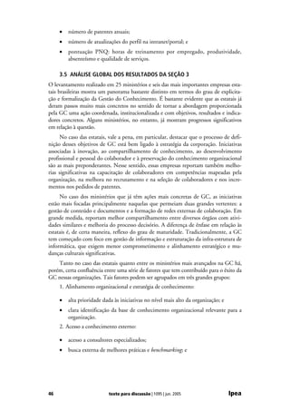 •   número de patentes anuais;
     •   número de atualizações do perfil na intranet/portal; e
     •   pontuação PNQ: horas de treinamento por empregado, produtividade,
         absenteísmo e qualidade de serviços.

     3.5 ANÁLISE GLOBAL DOS RESULTADOS DA SEÇÃO 3
O levantamento realizado em 25 ministérios e seis das mais importantes empresas esta-
tais brasileiras mostra um panorama bastante distinto em termos do grau de explicita-
ção e formalização da Gestão do Conhecimento. É bastante evidente que as estatais já
deram passos muito mais concretos no sentido de tornar a abordagem proporcionada
pela GC uma ação coordenada, institucionalizada e com objetivos, resultados e indica-
dores concretos. Alguns ministérios, no entanto, já mostram progressos significativos
em relação à questão.
      No caso das estatais, vale a pena, em particular, destacar que o processo de defi-
nição desses objetivos de GC está bem ligado à estratégia da corporação. Iniciativas
associadas à inovação, ao compartilhamento de conhecimento, ao desenvolvimento
profissional e pessoal do colaborador e à preservação do conhecimento organizacional
são as mais preponderantes. Nesse sentido, essas empresas reportam também melho-
rias significativas na capacitação de colaboradores em competências mapeadas pela
organização, na melhora no recrutamento e na seleção de colaboradores e nos incre-
mentos nos pedidos de patentes.
     No caso dos ministérios que já têm ações mais concretas de GC, as iniciativas
estão mais focadas principalmente naquelas que permeiam duas grandes vertentes: a
gestão de conteúdo e documentos e a formação de redes externas de colaboração. Em
grande medida, reportam melhor compartilhamento entre diversos órgãos com ativi-
dades similares e melhoria do processo decisório. A diferença de ênfase em relação às
estatais é, de certa maneira, reflexo do grau de maturidade. Tradicionalmente, a GC
tem começado com foco em gestão de informação e estruturação da infra-estrutura de
informática, que exigem menor comprometimento e alinhamento estratégico e mu-
danças culturais significativas.
    Tanto no caso das estatais quanto entre os ministérios mais avançados na GC há,
porém, certa confluência entre uma série de fatores que tem contribuído para o êxito da
GC nessas organizações. Tais fatores podem ser agrupados em três grandes grupos:
     1. Alinhamento organizacional e estratégia de conhecimento:

     •   alta prioridade dada às iniciativas no nível mais alto da organização; e
     •   clara identificação da base de conhecimento organizacional relevante para a
         organização.
     2. Acesso a conhecimento externo:

     •   acesso a consultores especializados;
     •   busca externa de melhores práticas e benchmarking; e




46                         texto para discussão | 1095 | jun. 2005                  Ipea
 