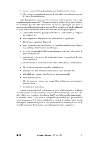 •   acesso a recursos bibliográficos impressos e eletrônicos sobre o tema.
     3. Infra-estrutura computacional, sistemas de informática que apóiem os processos
        de Gestão do Conhecimento.
     Além desse grupo de fatores que tem se mostrado bastante relevante para as orga-
nizações mais avançadas em GC, é importante destacar também alguns outros obstácu-
los recorrentes que têm sido mencionados por aquelas organizações que ainda se
encontram em estágios iniciais quanto ao tema. Nesse sentido, os obstáculos adicionais
na maior parte dos ministérios podem ser classificados em dois grandes grupos:
     1. Compreender melhor o que significa Gestão do Conhecimento e o impacto
        que esta pode ter:
     • baixa compreensão sobre Gestão do Conhecimento na organização;
     • deficiência de capacitação do pessoal;
     • pouca propensão para investimentos em tecnologias voltadas essencialmente
       para facilitação de aprendizado e colaboração;
     • receio que outros órgãos/público em geral possam ter acesso a informações si-
       gilosas/confidenciais; e
     • resistência de certos grupos de funcionários/cultura organizacional de resis-
       tência a mudanças.
     2. Estabelecimento de processos básicos e centrais da Gestão do Conhecimento:

     • falta de incentivos para compartilhar conhecimento;
     • deficiências na infra-estrutura computacional, redes, servidores etc.;
     • dificuldade para capturar o conhecimento não-documentado;
     • falhas de comunicação;
     • falta de tempo ou recursos para compartilhar conhecimento concretamente
       na rotina diária; e
     • inexistência de indicadores.
      A título de conclusão final, pode-se destacar que a análise das práticas de Gestão
do Conhecimento nos 25 ministérios e em seis estatais mostrou que há uma clara e po-
sitiva relação entre o apoio e a formalização da GC no nível gerencial mais estratégico e
os resultados obtidos. Existe, ademais, uma grande oportunidade para que ministérios
menos avançados na GC escalem rapidamente a curva de aprendizado sobre o tema,
tanto a partir de trocas de experiências com outros ministérios, como a partir do uso de
várias fontes externas de aprendizado que estão disponíveis para seus gestores.




Ipea                       texto para discussão | 1095 | jun. 2005                    47
 