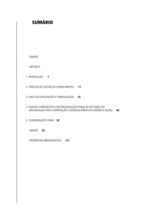 SUMÁRIO




  SINOPSE


  ABSTRACT


1 INTRODUÇÃO      7


2 PRÁTICAS DE GESTÃO DO CONHECIMENTO    11


3 GRAU DE EXPLICITAÇÃO E FORMALIZAÇÃO   35


4 ANÁLISE COMPARATIVA COM ORGANIZAÇÕES PÚBLICAS DOS PAÍSES DA
  ORGANIZAÇÃO PARA COOPERAÇÃO E DESENVOLVIMENTO ECONÔMICO (OCDE)   48


5 CONSIDERAÇÕES FINAIS 82


  ANEXOS     85


  REFERÊNCIAS BIBLIOGRÁFICAS   121
 