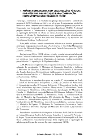 4 ANÁLISE COMPARATIVA COM ORGANIZAÇÕES PÚBLICAS
       DOS PAÍSES DA ORGANIZAÇÃO PARA COOPERAÇÃO
       E DESENVOLVIMENTO ECONÔMICO (OCDE)
Nesta seção, compararam-se os resultados da aplicação de questionário – utilizado em
pesquisa da OCDE realizada em 2002 – em três grupos de organizações: ministérios
setoriais do Brasil, empresas estatais brasileiras e organizações públicas dos países da
Organização para Cooperação e Desenvolvimento Econômico (OCDE). A principal
pergunta levantada é: Como se saem as organizações brasileiras em comparação com
as organizações da OCDE em relação aos temas: i) desafios da economia do conhe-
cimento; ii) Gestão do Conhecimento como prioridade da alta administração;
iii) implementação de práticas de Gestão do Conhecimento; e iv) Resultados das
Estratégias de Gestão do Conhecimento?
     Para poder realizar a análise comparativa, utilizou-se o mesmo questionário
empregado na pesquisa conduzida pela OCDE (Survey of Knowledge Management
Practices for Ministries/Departments/Agencies of Central Government in OECD
Member Countries).
      Em janeiro de 2002, a OCDE iniciou a primeira pesquisa internacional sobre prá-
ticas de Gestão do Conhecimento em ministérios, departamentos e agências de gover-
nos centrais de países-membros da Organização. A organização recebeu questionários
preenchidos de 132 organizações de 20 países-membros.
     A OCDE selecionou previamente as seguintes instituições como prioritárias na
aplicação do questionário: 1) Ministério da Economia, Comércio e Indústria;
2) Ministério da Educação; 3) Ministério de Finanças/Orçamento; 4) Ministério
das Relações Exteriores; 5) Ministério da Saúde/Assuntos Sociais; 6) Ministério de
Assuntos Internos/Interior; e 7) Ministério da Reforma do Estado/Serviço Públi-
co/Administração Pública.
     Responderam às questões desta parte da pesquisa 25 organizações no Brasil:
1) Casa Civil da Presidência da República (CC/PR); 2) Comando da Aeronáutica;
3) Comando da Marinha; 4) Comando do Exército; 5) Controladoria Geral da Uni-
ão; 6) Ministério da Agricultura, Pecuária e Abastecimento, 7) Ministério da Ciência
e Tecnologia; 8) Ministério da Defesa; 9) Ministério da Educação; 10) Ministério da
Fazenda; 11) Ministério da Integração Nacional; 12) Ministério da Justiça; 13) Minis-
tério da Previdência Social (MPS); 14) Ministério da Saúde; 15) Ministério das Cida-
des; 16) Ministério das Comunicações; 17) Ministério das Minas e Energia; 18)
Ministério do Desenvolvimento Agrário; 19) Ministério do Desenvolvimento Social e
Combate à Fome; 20) Ministério do Desenvolvimento, Indústria e Comércio Exterior;
21) Ministério do Esporte; 22) Ministério do Planejamento, Orçamento e Gestão;
23) Ministério do Trabalho e Emprego; 24) Ministério do Turismo; e 25) Ministério
dos Transportes.
     Preencheram o questionário seis empresas: 1) Banco do Brasil; 2) Caixa Econômi-
ca Federal; 3) Empresa Brasileira de Correios e Telégrafos; 4) Eletrosul; 5) Petrobrás; e
6) Serpro. Foram selecionadas empresas públicas com experiência em práticas de Ges-
tão do Conhecimento para comparar a situação dessas empresas com as organizações da
Administração Direta e dos governos dos países-membros da OCDE.




48                         texto para discussão | 1095 | jun. 2005                Ipea
 