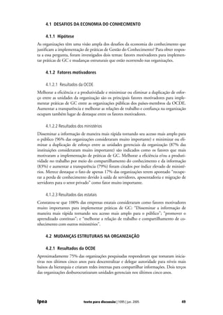 4.1 DESAFIOS DA ECONOMIA DO CONHECIMENTO

     4.1.1 Hipótese
As organizações têm uma visão ampla dos desafios da economia do conhecimento que
justificam a implementação de práticas de Gestão do Conhecimento? Para obter respos-
ta a essa pergunta, foram investigados dois temas: fatores motivadores para implemen-
tar práticas de GC e mudanças estruturais que estão ocorrendo nas organizações.

     4.1.2 Fatores motivadores

     4.1.2.1 Resultados da OCDE
Melhorar a eficiência e a produtividade e minimizar ou eliminar a duplicação de esfor-
ço entre as unidades da organização são os principais fatores motivadores para imple-
mentar práticas de GC entre as organizações públicas dos países-membros da OCDE.
Aumentar a transparência e melhorar as relações de trabalho e confiança na organização
ocupam também lugar de destaque entre os fatores motivadores.

     4.1.2.2 Resultados dos ministérios
Disseminar a informação de maneira mais rápida tornando seu acesso mais amplo para
o público (96% das organizações consideraram muito importante) e minimizar ou eli-
minar a duplicação de esforço entre as unidades gerenciais da organização (87% das
instituições consideraram muito importante) são indicados como os fatores que mais
motivaram a implementação de práticas de GC. Melhorar a eficiência e/ou a produti-
vidade no trabalho por meio do compartilhamento do conhecimento e da informação
(83%) e aumentar a transparência (79%) foram citados por índice elevado de ministé-
rios. Merece destaque o fato de apenas 17% das organizações terem apontado “recupe-
rar a perda de conhecimento devido à saída de servidores, aposentadoria e migração de
servidores para o setor privado” como fator muito importante.

     4.1.2.3 Resultados das estatais
Constatou-se que 100% das empresas estatais consideraram como fatores motivadores
muito importantes para implementar práticas de GC: “Disseminar a informação de
maneira mais rápida tornando seu acesso mais amplo para o público”; “promover o
aprendizado contínuo”; e “melhorar a relação de trabalho e compartilhamento de co-
nhecimento com outros ministérios”.

     4.2 MUDANÇAS ESTRUTURAIS NA ORGANIZAÇÃO

     4.2.1 Resultados da OCDE
Aproximadamente 75% das organizações pesquisadas responderam que tomaram inicia-
tivas nos últimos cinco anos para descentralizar e delegar autoridade para níveis mais
baixos da hierarquia e criaram redes internas para compartilhar informações. Dois terços
das organizações desburocratizaram unidades gerenciais nos últimos cinco anos.




Ipea                        texto para discussão | 1095 | jun. 2005                  49
 