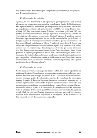 ma; estabelecimento de incentivos para compartilhar conhecimentos; e alocação sufici-
ente de recursos financeiros.

     4.3.4.2 Resultados dos ministérios
Apenas 32% (oito de um total de 25 organizações que responderam a essa questão)
afirmaram que contam com uma estratégia ou política de Gestão do Conhecimento.
Dez organizações (40%) responderam que não possuem, mas planejam ter uma estraté-
gia ou política nos próximos três anos, enquanto sete (28%) não têm política ou estra-
tégia de GC. Dos oito ministérios que definiram estratégia ou política de GC, oito
(100%) incluiram como elemento principal a gestão da informação; sete, aspectos da
Tecnologia da Informação; e apenas quatro (metade), aspectos de gestão de recursos
humanos e aspectos organizacionais. Apenas um dos oito ministérios que definiram es-
tratégia de gestão da informação/conhecimento considerou que ela foi disseminada e é
bem conhecida pela maioria dos servidores. A análise da importância de fatores para
melhorar o compartilhamento de conhecimento e as práticas de transferência de conhe-
cimento ou a boa implementação de estratégias de GC mostra que os oito ministérios
têm visão abrangente da complexidade das reformas. Os seguintes fatores foram citados
por todas as organizações: prioridade elevada para a alta administração; planos de co-
municação das iniciativas bem elaborados e coordenados; estabelecimento de incentivos
para compartilhar conhecimentos; e alocação suficiente de recursos financeiros – apenas
um ministério deixou de considerar importante ou muito importante o fator “grande
participação dos servidores na reforma”.

     4.3.4.3 Resultados das estatais
Como era de se esperar, pois a seleção das estatais foi feita com base na experiência em
práticas de Gestão do Conhecimento, as seis empresas estatais que preencheram o ques-
tionário definiram uma estratégia ou política de GC. Todas elas incluíram como ele-
mentos principais gestão da informação, aspectos da Tecnologia da Informação,
aspectos de gestão de Recursos Humanos (incentivos, treinamento, mentoring etc.) e
aspectos organizacionais (comunidades de prática, descentralização da autoridade, rede
de contatos etc.). A análise da importância de fatores para melhorar o compartilhamen-
to de conhecimento e as práticas de transferência de conhecimento ou a boa implemen-
tação de estratégias de GC mostra que 100% das estatais têm uma visão abrangente da
complexidade das reformas. Os cinco fatores apresentados no questionário foram con-
siderados muito importantes ou importantes. A estratégia de GC foi disseminada e é
bem conhecida em três das seis empresas pesquisadas.




Ipea                        texto para discussão | 1095 | jun. 2005                  55
 