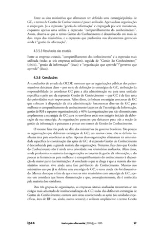 Entre os oito ministérios que afirmaram ter definido uma estratégia/política de
GC, o termo de Gestão do Conhecimento é pouco utilizado. Apenas duas organizações
o empregam. Já a expressão “gestão da informação” é empregada por sete ministérios,
enquanto apenas uma utiliza a expressão “compartilhamento do conhecimento”.
Assim, observa-se que o termo Gestão do Conhecimento é desconhecido em mais de
dois terços dos ministérios, e a expressão que predomina nos documentos gerenciais
ainda é “gestão da informação”.

     4.3.5.3 Resultados das estatais
Entre as empresas estatais, “compartilhamento do conhecimento” é a expressão mais
utilizada (todas as seis empresas utilizam), seguida de “Gestão do Conhecimento”
(cinco), “gestão da informação” (duas) e “organização que aprende”/“governo que
aprende” (duas).

     4.3.6 Conclusões
As conclusões do estudo da OCDE mostram que as organizações públicas dos países-
membros deixaram claro – por meio de definição de estratégias de GC, atribuição da
responsabilidade de coordenar GC para a alta administração ou para uma unidade
específica e pelo uso da expressão Gestão do Conhecimento – que GC é de fato uma
das prioridades mais importantes. Além disso, definiram estratégias concretas de GC
que colocam à disposição da alta administração ferramentas diversas de GC para
melhorar o compartilhamento de conhecimento (aspectos da Tecnologia da Informação,
gestão de RH e aspectos organizacionais); e 40% das organizações que não disseminaram
amplamente a estratégia de GC para os servidores estão nos estágios iniciais de elabo-
ração da sua estratégia. As organizações parecem que deixaram para trás a noção de
gestão da informação e passaram a pensar em termos de Gestão do Conhecimento.
     O mesmo fato não pode ser dito dos ministérios do governo brasileiro. São poucas
as organizações que definiram estratégias de GC; em muitos casos, não se definiu ne-
nhuma área para coordenar as ações. Apenas duas organizações afirmaram ter uma uni-
dade específica de coordenação das ações de GC. A expressão Gestão do Conhecimento
é desconhecida para a grande maioria das organizações. Portanto, fica claro que Gestão
do Conhecimento não é ainda uma prioridade nos ministérios analisados. Além disso,
ainda predomina na maioria das organizações o conceito de gestão da informação, e são
poucas as ferramentas para melhorar o compartilhamento do conhecimento à disposi-
ção da maior parte das instituições. A conclusão a que se chega é que a maioria dos mi-
nistérios setoriais vive ainda uma fase pré-Gestão do Conhecimento. Mesmo nos
ministérios em que já se definiu uma estratégia de GC, o tema ainda não foi dissemina-
do. Merece destaque o fato de que entre os oito ministérios com estratégia de GC, ape-
nas um considera que houve disseminação e que, conseqüentemente, ela é conhecida
pela maioria dos servidores.
      Dos três grupos de organizações, as empresas estatais analisadas encontram-se em
estágio mais adiantado de institucionalização da GC: todas elas definiram estratégias de
Gestão do Conhecimento; contam com áreas coordenando as ações (ou unidades espe-
cíficas, área de RH ou, ainda, outros setores); e utilizam amplamente o termo Gestão




Ipea                        texto para discussão | 1095 | jun. 2005                  57
 