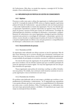do Conhecimento. Além disso, na metade das empresas, a estratégia de GC foi disse-
minada e é bem conhecida pelos servidores.

     4.4 IMPLEMENTAÇÃO DE PRÁTICAS DE GESTÃO DO CONHECIMENTO

     4.4.1 Hipótese
Procurou-se avaliar nesta seção o esforço das organizações na implementação de práti-
cas de GC. A exemplo do estudo da OCDE, testou-se a hipótese segundo a qual muitas
práticas de Gestão do Conhecimento – que provavelmente terão um futuro promissor
– estão sendo implementadas na maioria das organizações. Para isso, foi solicitado que
as organizações respondessem a questões relacionadas aos seguintes temas: desenvolvi-
mento de pessoas; estrutura formal para Gestão do Conhecimento; Tecnologia da
Informação/governo eletrônico; tecnologias de informação e comunicação e comparti-
lhamento de conhecimento com outras organizações; estratégia de governo eletrônico;
orçamento para promover as tecnologias de informação e comunicação e governo ele-
trônico; recursos alocados na implementação de práticas de Gestão do Conhecimento;
e iniciativas implementadas nos últimos cinco anos para promover o compartilhamento
de informação e conhecimento com o mundo exterior.

     4.4.2 Desenvolvimento de pessoas

     4.4.2.1 Resultados da OCDE
As organizações estão realizando um esforço crescente na área de capacitação. Mais de
dois terços afirmaram que os recursos alocados para treinamento aumentaram nos
últimos cinco anos. Da mesma forma, mais de 90% das organizações responderam que
as oportunidades de participação em seminários, encontros e conferências aumentaram.
      Em mais de dois terços das organizações, há um período de integração sistemático
para novos servidores e há um estímulo constante para que os servidores participem de
cursos de capacitação de maneira regular. Um terço das organizações não tem uma po-
lítica sistemática de capacitação.
     Poucas organizações usam práticas de mentoring e coaching, ou melhor, formaliza-
ram essas práticas. Na verdade, estas continuam sendo iniciativas ocasionais em um ter-
ço das organizações e raras ou inexistentes em outro terço.

     4.4.2.2 Resultados dos ministérios
Os servidores estão dedicando cada vez mais tempo a atividades que envolvem o com-
partilhamento de informações e conhecimentos. As 25 organizações que responderam
a essa questão afirmam que houve um aumento no compartilhamento de informações
por meios como o correio eletrônico. Delas, 23 declararam que os colaboradores pas-
sam mais tempo apresentando projetos e atividades e 22 responderam que se gasta mais
tempo na construção de banco de dados.




58                         texto para discussão | 1095 | jun. 2005               Ipea
 