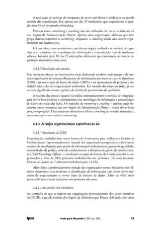 A realização de práticas de integração de novos servidores é ainda rara na grande
maioria das organizações. Em apenas sete das 25 instituições que responderam à ques-
tão, isso é feito de maneira sistemática.
    Práticas como mentoring e coaching não são utilizadas de maneira sistemática
nos órgãos da Administração Direta. Apenas uma organização afirmou que em-
prega sistematicamente o mentoring, enquanto o coaching ainda não ocorre regu-
larmente nas instituições.
      Há um esforço nos ministérios e nos demais órgãos analisados no sentido de capa-
citar seus servidores em tecnologias de informação e comunicação (uso de hardware,
software, Internet etc.); 18 das 25 instituições afirmaram que promovem eventos de ca-
pacitação sistemáticos nessa área.

     4.4.2.3 Resultados das estatais
Nas empresas estatais, os funcionários estão dedicando também mais tempo e de ma-
neira significativa no compartilhamento de informações por meio de correio eletrônico
(100%), na construção de banco de dados (100%) e na apresentação de projetos e ati-
vidades (cinco das seis organizações analisadas). Em metade das empresas (três), já au-
mentou significativamente a prática de revisão de pares/revisão da qualidade.
     A maioria das estatais (quatro) já realiza sistematicamente o período de integração
para novos funcionários; e o treinamento em tecnologias de informação e comunicação
já ocorre em todas elas (seis). Os métodos de mentoring e coaching – embora mais fre-
qüentes nessas empresas que nos órgãos da Administração Direta – ainda são práticas
pouco empregadas. Duas empresas afirmaram utilizar o coaching de maneira sistemática,
enquanto apenas uma adota o mentoring.

     4.4.3 Arranjos organizacionais específicos de GC

     4.4.3.1 Resultados da OCDE
Organizações estabeleceram novas formas de ferramentas para melhorar a Gestão do
Conhecimento. Aproximadamente metade das organizações pesquisadas estabeleceram
unidade de coordenação para gestão da informação/conhecimento, grupos de qualidade,
comunidades de prática, redes de conhecimento e diretores de gestão do conhecimen-
to (Chief Knowledge Officers – coordenam as ações de Gestão do Conhecimento na or-
ganização) e mais de 20% planejam estabelecê-las nos próximos três anos (exceção:
Diretor de Gestão do Conhecimento/Informação: 14,3%).
     Além disso, aproximadamente metade das organizações tomou iniciativas nos úl-
timos cinco anos para melhorar a classificação de informação, tais como novos mé-
todos de arquivamento e novos tipos de bancos de dados. Mais de 40% estão
planejando tomar essas iniciativas nos próximos três anos.

     4.4.3.2 Resultados dos ministérios
Ao contrário do que se registra nas organizações governamentais dos países-membros
da OCDE, a grande maioria dos órgãos da Administração Direta (18) ainda não criou




Ipea                        texto para discussão | 1095 | jun. 2005                  59
 