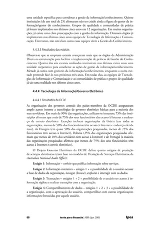 uma unidade específica para coordenar a gestão da informação/conhecimento. Quinze
instituições (de um total de 25) afirmaram não ter criado ainda a figura do gestor da in-
formação/gestor do conhecimento. Grupos de qualidade e comunidades de prática
já foram implantados nos últimos cinco anos em 12 organizações. Em muitas organiza-
ções, já existe uma clara preocupação com a gestão da informação. Dezesseis órgãos já
implantaram nos últimos cinco anos equipes de Tecnologia da Informação e Comuni-
cação. Entretanto, não está claro como essas equipes vêem a Gestão do Conhecimento.

     4.4.3.3 Resultados das estatais
Observa-se que as empresas estatais avançaram mais que os órgãos da Administração
Direta na estruturação para facilitar a implementação de práticas de Gestão do Conhe-
cimento. Quatro das seis estatais analisadas instituíram nos últimos cinco anos uma
unidade corporativa para coordenar as ações de gestão da informação/conhecimento.
Metade já conta com gestores da informação/conhecimento, enquanto a outra me-
tade pretende fazê-lo nos próximos três anos. Em todas elas, as equipes de Tecnolo-
gias de Informação e Comunicação e as comunidades de prática e grupos de qualidade
já são uma realidade nos últimos cinco anos.

     4.4.4 Tecnologia da Informação/Governo Eletrônico

     4.4.4.1 Resultados da OCDE
As organizações dos governos centrais dos países-membros da OCDE asseguraram
amplo acesso interno a tecnologias de governo eletrônico básicas para a maioria dos
seus servidores. Em mais de 90% das organizações, utilizam-se intranets; 75% das insti-
tuições afirmam que mais de 75% dos seus funcionários têm acesso à Internet e endere-
ço de correio eletrônico. Exceções incluem organizações da Grécia (em todas as
organizações, menos de 50% dos funcionários têm acesso à Internet e endereço eletrô-
nico), da Hungria (em quase 50% das organizações pesquisadas, menos de 75% dos
funcionários têm acesso à Internet), Polônia (25% das organizações pesquisadas afir-
mam que menos de 10% dos servidores têm acesso à Internet) e de Portugal (a maioria
das organizações pesquisadas afirmou que menos de 75% dos seus funcionários têm
acesso à Internet e correio eletrônico).
     O Projeto Governo Eletrônico da OCDE define quatro estágios de prestação
de serviços eletrônicos (com base no modelo de Prestação de Serviços Eletrônicos da
Australian National Audit Office):
     Estágio 1: Informação – website que publica informação sobre serviços.
     Estágio 2: Informação interativa – estágio 1 + a possibilidade de o usuário acessar
a base de dados da organização, navegar (browse), explorar e interagir com os dados.
    Estágio 3: Transações – estágios 1 + 2 + possibilidade de o usuário ter acesso à in-
formação sigilosa e realizar transações com a organização.
     Estágio 4: Compartilhamento de dados – estágios 1 + 2 + 3 + a possibilidade de
a organização, com a aprovação do usuário, compartilhar com outras organizações
informações fornecidas por aquele usuário.




60                          texto para discussão | 1095 | jun. 2005               Ipea
 