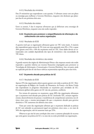 4.4.5.2 Resultados dos ministérios
Dos 25 ministérios que responderam a esta questão, 15 afirmam contar com um plano
ou estratégia para melhorar o Governo Eletrônico, enquanto oito declaram que plane-
jam faze-lo nos próximos dois anos.

     4.4.5.3 Resultados das estatais
Entre as estatais, 5 das 6 empresas afirmaram que já definiram uma estratégia de
Governo Eletrônico, enquanto uma não soube responder.

     4.4.6 Orçamento para promover o compartilhamento da informação e do
           conhecimento com outras organizações

     4.4.6.1 Resultados da OCDE
A quantia total que as organizações afirmaram gastar em TIC varia muito. A maioria
dos respondentes gasta menos de 3% (com um terço gastando entre 0% e 1%); e quase
20% gastam entre 6% e 10% do orçamento total em TIC. Esses dados devem ser in-
terpretados com cuidado dependendo dos tipos de ministérios e das necessidades de
TIC destes.

     4.4.6.2 Resultados dos ministérios e das estatais
A grande maioria dos órgãos da Administração Direta e das empresas estatais não soube
responder a questões relativas aos recursos financeiros empregados para promover as
Tecnologias de Informação e Comunicação e Governo Eletrônico. Isso, em parte, pode
ser explicado pela fato de não haver rubricas orçamentárias específicas para esses itens.

     4.4.7 Orçamento alocado para práticas de GC

     4.4.7.1 Resultados da OCDE
Apenas 25% das organizações sabem quanto gastam com todas as práticas de GC. Mui-
tas organizações da Bélgica, do Canadá, da Dinamarca, da França e do Reino Unido
não responderam às perguntas relacionadas ao orçamento para atividades de GC.
Os números globais sobre gastos em GC não são, portanto, confiáveis.
      Em termos de aumentos no orçamento, quase 80% das organizações afirmaram
que o orçamento total alocado para práticas de GC (incluindo TIC, arranjos organiza-
cionais, desenvolvimento de pessoas e transferência de competências) aumentou nos úl-
timos cinco anos, a mesma percentagem diz que o orçamento alocado para governo
eletrônico e TIC aumentou nos últimos cinco anos.
    Vinte por cento das organizações afirmam que o orçamento dedicado às práticas
de GC será reduzido ou permanecerá igual nos próximos cinco anos, e, em mais de
50% das organizações, não irá aumentar mais que 25%.
     Observa-se que não há uma correlação clara entre o aumento planejado de recursos
que serão gastos nas práticas de GC e se estas são ou serão prioridade nas organizações.




Ipea                        texto para discussão | 1095 | jun. 2005                   63
 