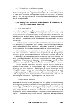 4.4.7.2 Resultados dos ministérios e das estatais
As empresas estatais e os órgãos da Administração Direta também não souberam
afirmar quanto gastam com a implementação de práticas de Gestão do Conhecimen-
to. Por se tratar de conceito novo e pela não-existência de uma rubrica orçamentária
específica para esse fim, ocorreram as dificuldades apresentadas para definir o mon-
tante de recursos alocados.

     4.4.8 Iniciativas para promover o compartilhamento da informação e do
            conhecimento com outras organizações

     4.4.8.1 Resultados da OCDE
Sem dúvida, as organizações acreditam que a realização de reuniões entre estas e outras
é a iniciativa mais fácil. Quase 100% das organizações tomaram iniciativas no sentido
de realizar encontros com outros ministérios, e o índice mais baixo (60%) ocorreu com
empresas privadas. Mais de 20% das organizações não tomaram esse tipo de iniciativa
para promover o compartilhamento do conhecimento com organizações de fora do go-
verno central.
     Além das iniciativas de estabelecer redes de servidores com outros ministérios, em
65% das organizações pesquisadas, apenas um terço tomou iniciativas para estabelecer
redes de servidores com outros ministérios e organizações autônomas de governos, e
apenas entre 20% e 30% com todas as outras organizações (15% com sindicatos).
     Além de iniciativas de construir sítios de Internet e bancos de dados conjuntos
com outros departamentos e ministérios do mesmo governo, em 55% das organizações
pesquisadas, poucas iniciativas foram tomadas nos últimos cinco anos: por volta de
25% das organizações pesquisadas afirmaram que tomaram esse tipo de iniciativa com
outros ministérios/departamentos de governos estrangeiros, governos locais e organizações
internacionais; 10%, com centros de pesquisa e universidades; e por volta de ou abaixo
de 5%, com empresas privadas, Organizações Não-Governamentais (ONGs) e sindicatos.
     Enquanto 80% das organizações pesquisadas tomaram iniciativas no sentido de
colaborar no planejamento e na implementação de políticas e na organização conjunta
de projetos com outros ministérios e departamentos do mesmo governo, por volta de
50% a 60% fizeram o mesmo com outros ministérios, departamentos de governos
estrangeiros, organizações públicas autônomas e agências; aproximadamente entre 40%
e 45%, com governos locais, organizações internacionais; e entre 30% e 40%, com cen-
tros de pesquisa, universidades e empresas privadas, ONGs e sindicatos.

     4.4.8.2 Resultados dos ministérios
A realização de encontros foi a iniciativa mais citada para promover o compartilhamento
de informação com outros ministérios (22), com organizações de outros governos (16),
governos locais (14), organizações governamentais (17), centros de pesquisa (14) e uni-
versidades (14). Merece destaque o fato de 21 organizações analisadas terem mencionado
que o compartilhamento de informação e conhecimento está ocorrendo por meio da
colaboração na elaboração e na implementação de políticas com outros órgãos públicos
federais, e 13 citaram que isso está acontecendo com Organizações Não-Governamentais.




64                          texto para discussão | 1095 | jun. 2005               Ipea
 