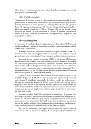 Além disso, 11 ministérios citaram que estão realizando coordenação conjunta de
projetos com empresas privadas.

    4.4.8.3 Resultados das estatais
Também para as empresas estatais, os encontros são a iniciativa mais citada de com-
partilhamento de informação e conhecimento com as seguintes organizações: ministé-
rios (4), ministérios de outros governos (4), órgãos públicos federais (5), governos
locais (4), organizações internacionais (3), empresas privadas (3), Organizações Não-
Governamentais (3) e sindicatos (3). Merece destaque o fato de que 5 das 6 estatais
iniciaram nos últimos cinco anos coordenação conjunta de projetos com empresas
estatais, e de que 4 colaboram na elaboração e na implementação de políticas com
órgãos públicos federais.

    4.4.9 Resultados gerais
A comparação dos resultados da presente pesquisa com os do estudo da OCDE mostra
que há semelhanças e diferenças importantes em relação à implementação de práticas
de Gestão do Conhecimento.
    A exemplo do que está ocorrendo nos governos dos países-membros da OCDE,
muitas iniciativas estão sendo implementadas nos ministérios e nas empresas estatais e
provavelmente terão continuidade no longo prazo com resultados bastante promissores.
     A exemplo do que mostra a pesquisa da OCDE, nos órgãos da Administração
Direta brasileira, os servidores estão tendo mais oportunidades formais de desenvolver
seu conhecimento por meio de treinamento, encontros e seminários. Entretanto, essas
oportunidades ainda são do tipo tradicional, e novos tipos de práticas não-tradicionais
como mentoring e coaching são raros ou inexistentes na maioria das organizações. Os re-
sultados das estatais, por sua vez, indicam que tais empresas estão avançando mais na
adoção dessas práticas de Gestão do Conhecimento.
     Quanto às outras ferramentas mais informais indicadas na literatura de GC, os
resultados da pesquisa da OCDE mostram que elas estão sendo utilizadas cada vez
mais (grupos de qualidade, comunidades de práticas e redes de conhecimento).
No caso dos ministérios do governo federal, metade já adota esse tipo de prática,
enquanto a outra metade ou não a tem ou planeja-a para o futuro, o que indica a ne-
cessidade de um trabalho coordenado para disseminar essas iniciativas. Nas empresas
estatais, essas práticas são amplamente utilizadas graças à definição de uma estraté-
gia clara nesse sentido.
      Nos países-membros da OCDE, com exceção de organizações de governos cen-
trais em poucos países, a maioria das organizações tem tecnologia para implementar ní-
veis básicos e Governo Eletrônico para permitir compartilhamento de conhecimento
tanto interna como externamente. Superando as expectativas, observa-se que os sítios
na web são também utilizados como plataformas de comunicação no mundo interna-
cional, conforme mostram os índices de tradução dos sítios para o inglês.
    No caso dos ministérios e das empresas estatais brasileiras, pode-se observar
que a maioria deles se encontra no estágio 3 da classificação de Governo Eletrônico




Ipea                       texto para discussão | 1095 | jun. 2005                  65
 