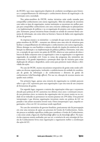 da OCDE e que essas organizações dispõem de condições tecnológicas para fomen-
tar o compartilhamento de informação e conhecimento dentro da organização e da
instituição com a sociedade.
     Nos países-membros da OCDE, muitas iniciativas estão sendo tomadas para
compartilhar conhecimento com outras organizações. Além da realização de encontros
com todos os tipos de organizações, muitas instituições se encontram em melhor posi-
ção para compartilhar conhecimento com uma crescente colaboração no planejamento
e na implementação de políticas e na co-organização de projetos com outras organiza-
ções. Entretanto, poucas iniciativas foram tomadas no sentido de construir fontes con-
juntas de informação, tais como sítios na Internet e bancos de dados com organizações
de fora do governo.
      As empresas estatais e os ministérios – a exemplo do que ocorre nos governos dos
países-membros da OCDE – tomaram nos últimos anos uma série de iniciativas para
facilitar o compartilhamento de informações e conhecimentos com outras organizações.
Merece destaque no caso brasileiro o número elevado de citações da existência de cola-
boração na elaboração e na implementação de políticas públicas. Entretanto, mais uma
vez, a exemplo do que ocorre nos países da OCDE, observa-se uma ausência de sítios e
bancos de dados conjuntos entre as organizações e entre as organizações e os segmentos
organizados da sociedade civil. Como os temas dos programas dos ministérios são
transversais, é de grande importância a promoção desse tipo de iniciativa para evitar
duplicação de esforços e desperdício, assim como para promover maior eficácia e efeti-
vidade das ações.
    No caso da OCDE, muitos mecanismos temporários de gestão estão sendo utili-
zados em diversas organizações, incluindo o estabelecimento de unidade de coordena-
ção de gestão da informação e do conhecimento e diretores de gestão do
conhecimento (chief knowledge officers). Por sua vez, alocação de recursos mostra um
quadro mais confuso.
     Em primeiro lugar, apenas uma minoria de organizações na verdade parecem
saber o que a GC representa para suas organizações e que esta trata de um conjunto
de ferramentas de gestão.
     Em segundo lugar, enquanto a maioria das organizações relata que o orçamento
alocado para práticas de GC aumentou nos últimos cinco anos e continuará crescen-
do nos próximos cinco, na maioria das organizações não irá crescer muito ou na ver-
dade irá ser reduzido ou permanecer no mesmo patamar em 25% delas. Uma possível
interpretação é que diversas organizações investiram muito em práticas de GC no
passado e não acham necessário investir mais. Outra interpretação é que, naquelas or-
ganizações, o foco em GC irá continuar sendo superficial.
     No caso dos ministérios do governo brasileiro, praticamente não há preocupação
em criar uma estrutura de apoio aos processos de Gestão do Conhecimento. Assim,
são poucas as unidades específicas criadas para coordenar a Gestão do Conhecimento,
e não existe ainda a figura do chief knowledge officer ou do knowledge officer. Na maio-
ria das empresas estatais analisadas, por sua vez, a existência de uma estratégia de Ges-
tão do Conhecimento levou essas organizações a organizarem melhor a coordenação
das ações de GC.




66                         texto para discussão | 1095 | jun. 2005                Ipea
 