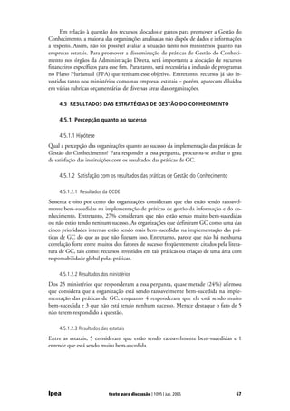 Em relação à questão dos recursos alocados e gastos para promover a Gestão do
Conhecimento, a maioria das organizações analisadas não dispõe de dados e informações
a respeito. Assim, não foi possível avaliar a situação tanto nos ministérios quanto nas
empresas estatais. Para promover a disseminação de práticas de Gestão do Conheci-
mento nos órgãos da Administração Direta, será importante a alocação de recursos
financeiros específicos para esse fim. Para tanto, será necessária a inclusão de programas
no Plano Plurianual (PPA) que tenham esse objetivo. Entretanto, recursos já são in-
vestidos tanto nos ministérios como nas empresas estatais − porém, aparecem diluídos
em várias rubricas orçamentárias de diversas áreas das organizações.

     4.5 RESULTADOS DAS ESTRATÉGIAS DE GESTÃO DO CONHECIMENTO

     4.5.1 Percepção quanto ao sucesso

     4.5.1.1 Hipótese
Qual a percepção das organizações quanto ao sucesso da implementação das práticas de
Gestão do Conhecimento? Para responder a essa pergunta, procurou-se avaliar o grau
de satisfação das instituições com os resultados das práticas de GC.

     4.5.1.2 Satisfação com os resultados das práticas de Gestão do Conhecimento

     4.5.1.2.1 Resultados da OCDE
Sessenta e oito por cento das organizações consideram que elas estão sendo razoavel-
mente bem-sucedidas na implementação de práticas de gestão da informação e do co-
nhecimento. Entretanto, 27% consideram que não estão sendo muito bem-sucedidas
ou não estão tendo nenhum sucesso. As organizações que definiram GC como uma das
cinco prioridades internas estão sendo mais bem-sucedidas na implementação das prá-
ticas de GC do que as que não fizeram isso. Entretanto, parece que não há nenhuma
correlação forte entre muitos dos fatores de sucesso freqüentemente citados pela litera-
tura de GC, tais como: recursos investidos em tais práticas ou criação de uma área com
responsabilidade global pelas práticas.

     4.5.1.2.2 Resultados dos ministérios
Dos 25 ministérios que responderam a essa pergunta, quase metade (24%) afirmou
que considera que a organização está sendo razoavelmente bem-sucedida na imple-
mentação das práticas de GC, enquanto 4 responderam que ela está sendo muito
bem-sucedida e 3 que não está tendo nenhum sucesso. Merece destaque o fato de 5
não terem respondido à questão.

     4.5.1.2.3 Resultados das estatais
Entre as estatais, 5 consideram que estão sendo razoavelmente bem-sucedidas e 1
entende que está sendo muito bem-sucedida.




Ipea                          texto para discussão | 1095 | jun. 2005                  67
 