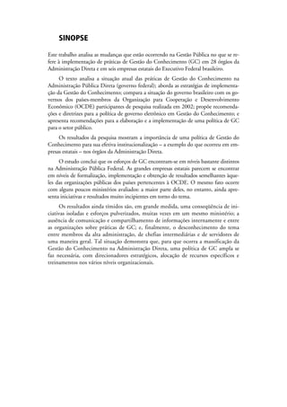 SINOPSE

Este trabalho analisa as mudanças que estão ocorrendo na Gestão Pública no que se re-
fere à implementação de práticas de Gestão do Conhecimento (GC) em 28 órgãos da
Administração Direta e em seis empresas estatais do Executivo Federal brasileiro.
     O texto analisa a situação atual das práticas de Gestão do Conhecimento na
Administração Pública Direta (governo federal); aborda as estratégias de implementa-
ção da Gestão do Conhecimento; compara a situação do governo brasileiro com os go-
vernos dos países-membros da Organização para Cooperação e Desenvolvimento
Econômico (OCDE) participantes de pesquisa realizada em 2002; propõe recomenda-
ções e diretrizes para a política de governo eletrônico em Gestão do Conhecimento; e
apresenta recomendações para a elaboração e a implementação de uma política de GC
para o setor público.
     Os resultados da pesquisa mostram a importância de uma política de Gestão do
Conhecimento para sua efetiva institucionalização – a exemplo do que ocorreu em em-
presas estatais – nos órgãos da Administração Direta.
     O estudo conclui que os esforços de GC encontram-se em níveis bastante distintos
na Administração Pública Federal. As grandes empresas estatais parecem se encontrar
em níveis de formalização, implementação e obtenção de resultados semelhantes àque-
les das organizações públicas dos países pertencentes à OCDE. O mesmo fato ocorre
com alguns poucos ministérios avaliados: a maior parte deles, no entanto, ainda apre-
senta iniciativas e resultados muito incipientes em torno do tema.
      Os resultados ainda tímidos são, em grande medida, uma conseqüência de ini-
ciativas isoladas e esforços pulverizados, muitas vezes em um mesmo ministério; a
ausência de comunicação e compartilhamento de informações internamente e entre
as organizações sobre práticas de GC; e, finalmente, o desconhecimento do tema
entre membros da alta administração, de chefias intermediárias e de servidores de
uma maneira geral. Tal situação demonstra que, para que ocorra a massificação da
Gestão do Conhecimento na Administração Direta, uma política de GC ampla se
faz necessária, com direcionadores estratégicos, alocação de recursos específicos e
treinamentos nos vários níveis organizacionais.
 
