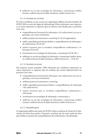 • melhorias no uso das tecnologias de informação e comunicação (melhor
      intrantet, melhores bancos de dados eletrônicos, melhor Internet etc.).

    4.5.1.4.2 Resultados dos ministérios
De forma semelhante ao que ocorreu nas organizações públicas do países-membros da
OCDE, 80% ou mais dos órgãos da Administração Direta relacionam como importan-
te ou muito importante os seguintes tipos de reforma como desafios para os próximos
cinco anos:
    • compartilhamento horizontal da informação e do conhecimento (na sua or-
      ganização, com outros ministérios);
    • melhores práticas de treinamento e mentoring (21 de 23 organizações);
    • melhor capacidade gerencial para facilitar o compartilhamento da informação e
      do conhecimento (23 de 24);
    • maiores incentivos para os servidores compartilharem conhecimento e in-
      formação (23 de 24);
    • investimentos em tecnologias de informação e comunicação (23 de 24); e
    • melhorias no uso das tecnologias de informação e comunicação (melhor intran-
      tet, melhores bancos de dados eletrônicos, melhor Internet etc. − 22 de 23).

    4.5.1.4.3 Resultados das estatais
Das empresas estatais analisadas, 100% afirmaram que consideram importantes ou
muito importantes os seguintes tipos de mudança que estarão implementando nos
próximos cinco anos:
    • compartilhamento horizontal da informação e do conhecimento (na sua or-
      ganização, com outros ministérios);
    • melhores práticas de treinamento e mentoring;
    • melhor capacidade gerencial para facilitar o compartilhamento da informação
      e do conhecimento;
    • maiores incentivos para os servidores compartilharem conhecimento e
      informação;
    • investimentos em tecnologias de informação e comunicação; e
    • melhorias no uso das tecnologias de informação e comunicação (melhor
      intrantet, melhores bancos de dados eletrônicos, melhor Internet etc.).

    4.5.1.5 Resultados gerais
As organizações públicas dos países da OCDE avaliam as práticas de Gestão do Conhe-
cimento de forma bem positiva. Entretanto, acreditam que há muito ainda por fazer
para melhorar as práticas de compartilhamento do conhecimento e da informação.




Ipea                         texto para discussão | 1095 | jun. 2005            71
 