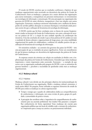O estudo da OCDE concluiu que os resultados confirmam a hipótese de que
mudanças organizacionais estão ocorrendo em decorrência das práticas de Gestão do
Conhecimento. Entre as mudanças, a pesquisa cita a maior abertura das organizações
para outras instituições, a transparência nos processos institucionais e os investimentos
nas tecnologias de informação e comunicação. Há uma percepção nas organizações dos
governos da OCDE de maior eficiência, transparência e foco nas relações com outras
organizações. Entretanto, mudanças estruturais relacionadas com a melhoria do desem-
penho do servidor público alterações na estrutura hierárquica verticalizada ainda preci-
sam ocorrer do que a utilização de ferramentas de tecnologia da informação.
      A OCDE conclui que há forte correlação entre os fatores de sucesso freqüente-
mente citados na literatura de Gestão do Conhecimento, tais como a alocação de recur-
sos nas práticas de GC e a criação de uma unidade específica de coordenação das
iniciativas. Uma das conclusões do estudo é que as boas práticas de GC podem ser mais
o resultado de fatores culturais e organizacionais de longo prazo, tais como estabilidade
organizacional do quadro de colaboradores e ambiente de trabalho positivo do que a
utilização de ferramentas de tecnologia da informação.
    Os ministérios avaliados – ao contrário dos governos dos países da OCDE − têm
uma percepção de que os resultados são pouco significativos. Existe um entendimento
de que há poucas mudanças em decorrência da implementação das práticas de Gestão
do Conhecimento.
     As empresas estatais são otimistas em relação aos resultados já obtidos com a im-
plementação das práticas de Gestão do Conhecimento. Entendem que várias mudanças
importantes e muito importantes estão ocorrendo. Entretanto − a exemplo do que
ocorre com as organizações analisadas pela pesquisa da OCDE e com os ministérios do
governo brasileiro –, percebem a necessidade de aprofundar ainda mais as mudanças
organizacionais.

     4.5.2 Mudança cultural

     4.5.2.1 Hipótese
Mudança cultural é sem dúvida um dos principais objetivos da institucionalização da
Gestão do Conhecimento nas organizações. Medir a mudança cultural, entretanto, é
tarefa muito difícil. Na pesquisa, foram utilizadas os seguintes elementos do estudo da
OCDE para avaliar as mudanças na cultura organizacional:
     • Tempo e energia que o quadro de colaboradores dedica ao compartilhamento
       de conhecimento e informação, tais como revisão de pares, grupos de quali-
       dade e comunidades de prática virtuais.
     • A percepção dos servidores sobre a importância do compartilhamento de conhe-
       cimento para sua ascensão profissional. Isso mudou? Eles passaram a comparti-
       lhar conhecimento de forma espontânea? Essas mudanças são cruciais para
       organizações públicas que são locais de trabalho onde a retenção do conhecimen-
       to é importante para o avanço na carreira e no posicionamento individual.




72                         texto para discussão | 1095 | jun. 2005                Ipea
 