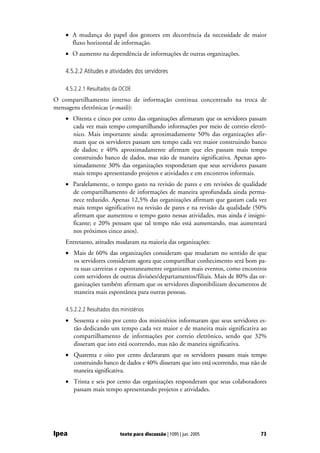 • A mudança do papel dos gestores em decorrência da necessidade de maior
      fluxo horizontal de informação.
    • O aumento na dependência de informações de outras organizações.

    4.5.2.2 Atitudes e atividades dos servidores

    4.5.2.2.1 Resultados da OCDE
O compartilhamento interno de informação continua concentrado na troca de
mensagens eletrônicas (e-mails):
    • Oitenta e cinco por cento das organizações afirmaram que os servidores passam
      cada vez mais tempo compartilhando informações por meio de correio eletrô-
      nico. Mais importante ainda: aproximadamente 50% das organizações afir-
      mam que os servidores passam um tempo cada vez maior construindo banco
      de dados; e 40% aproximadamente afirmam que eles passam mais tempo
      construindo banco de dados, mas não de maneira significativa. Apenas apro-
      ximadamente 30% das organizações responderam que seus servidores passam
      mais tempo apresentando projetos e atividades e em encontros informais.
    • Paralelamente, o tempo gasto na revisão de pares e em revisões de qualidade
      de compartilhamento de informações de maneira aprofundada ainda perma-
      nece reduzido. Apenas 12,5% das organizações afirmam que gastam cada vez
      mais tempo significativo na revisão de pares e na revisão da qualidade (50%
      afirmam que aumentou o tempo gasto nessas atividades, mas ainda é insigni-
      ficante; e 20% pensam que tal tempo não está aumentando, mas aumentará
      nos próximos cinco anos).
    Entretanto, atitudes mudaram na maioria das organizações:
    • Mais de 60% das organizações consideram que mudaram no sentido de que
      os servidores consideram agora que compartilhar conhecimento será bom pa-
      ra suas carreiras e espontaneamente organizam mais eventos, como encontros
      com servidores de outras divisões/departamentos/filiais. Mais de 80% das or-
      ganizações também afirmam que os servidores disponibilizam documentos de
      maneira mais espontânea para outras pessoas.

    4.5.2.2.2 Resultados dos ministérios
    • Sessenta e oito por cento dos ministérios informaram que seus servidores es-
      tão dedicando um tempo cada vez maior e de maneira mais significativa ao
      compartilhamento de informações por correio eletrônico, sendo que 32%
      disseram que isto está ocorrendo, mas não de maneira significativa.
    • Quarenta e oito por cento declararam que os servidores passam mais tempo
      construindo banco de dados e 40% disseram que isto está ocorrendo, mas não de
      maneira significativa.
    • Trinta e seis por cento das organizações responderam que seus colaboradores
      passam mais tempo apresentando projetos e atividades.




Ipea                         texto para discussão | 1095 | jun. 2005            73
 