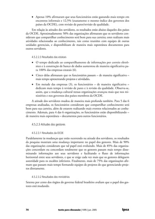 • Apenas 10% afirmaram que seus funcionários estão gastando mais tempo em
       encontros informais e 12,5% (exatamente o mesmo índice dos governos dos
       países da OCDE), com revisão de pares/revisão de qualidade.
      Em relação às atitudes dos servidores, os resultados estão abaixo daqueles dos países
da OCDE. Aproximadamente 50% das organizações afirmaram que os servidores con-
sideram que compartilhar conhecimento será bom para sua carreira; estes realizam mais
atividades relacionadas ao conhecimento, tais como reuniões com equipes de outras
unidades gerenciais, e disponibilizam de maneira mais espontânea documentos para
outros servidores.

     4.5.2.2.3 Resultados das estatais
     • O tempo dedicado ao compartilhamento de informações por correio eletrô-
       nico e à construção de banco de dados aumentou de maneira significativa pa-
       ra 100% das empresas estatais (6).
     • Cinco delas afirmaram que os funcionários passam – de maneira significativa –
       mais tempo apresentando projetos e atividades.
     • Em metade das empresas (3), os funcionários – de maneira significativa –
       dedicam mais tempo à revisão de pares e à revisão da qualidade. Observa-se,
       assim, que a mudança cultural nessas organizações avançou mais que nos mi-
       nistérios e nos governos dos países-membros da OCDE.
    A atitude dos servidores mudou de maneira mais profunda também. Para 5 das 6
empresas analisadas, os funcionários consideram que compartilhar conhecimento será
bom para sua carreira, além de estarem realizando mais eventos relacionados ao conhe-
cimento. Ademais, para 4 das 6 organizações, os funcionários estão disponibilizando –
de maneira mais espontânea – documentos para outros funcionários.

     4.5.2.3 Atitudes dos gestores

     4.5.2.3.1 Resultados da OCDE
Paralelamente às mudanças que estão ocorrendo na atitude dos servidores, os resultados
da pesquisa mostram uma mudança importante no papel dos gestores. Mais de 90%
das organizações consideram que tal papel está evoluindo. Mais de 85% das organiza-
ções concordam ou concordam totalmente que os gestores passam mais tempo disse-
minando informações aos seus servidores e facilitando o fluxo de informações
horizontal entre seus servidores, e que se exige cada vez mais que os gestores deleguem
autoridade para os escalões inferiores. Finalmente, mais de 75% das organizações afir-
mam que passam mais tempo formando equipes de projetos do que gerenciando proje-
tos diretamente.

     4.5.2.3.2 Resultados dos ministérios
Setenta por cento dos órgãos do governo federal brasileiro avaliam que o papel dos ges-
tores está mudando.




74                            texto para discussão | 1095 | jun. 2005               Ipea
 