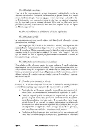 4.5.2.3.3 Resultados das estatais
Para 100% das empresas estatais, o papel dos gestores está evoluindo − todas as
avaliadas concordam ou concordam totalmente que os gestores passam mais tempo
disseminando informações para suas equipes; passam mais tempo facilitando o flu-
xo de informações entre suas equipes; e que se exige cada vez mais que haja delega-
ção de autoridade para os escalões inferiores. Mais uma vez, observa-se que o
processo de mudança cultural avançou mais entre essas empresas do que nos órgãos
da Administração Direta.

    4.5.2.4 Compartilhamento de conhecimento com outras organizações

    4.5.2.4.1 Resultados da OCDE
As organizações dos governos centrais cada vez mais dependem de informações externas
para realizar suas atividades.
      Em comparação com o cenário de dez anos atrás, a mudança mais importante está
relacionada com mudanças oriundas de governos locais, universidades, empresas priva-
das e de consultoria. Muitas organizações também dependem cada vez mais de infor-
mações oriundas de organizações internacionais (incluindo União Européia). Está claro
que nos últimos dez anos as organizações governamentais aumentaram o número de
fontes de informação utilizadas.

    4.5.2.4.2 Resultados dos ministérios e das empresas estatais
Os resultados obtidos sobre essa questão são pouco confiáveis. A grande maioria das
organizações – tanto órgãos da Administração Direta quanto empresas estatais – teve
dificuldade em comparar a dependência de informações de fontes externas (outras
fontes governamentais, governos locais, Organizações Não-Governamentais, univer-
sidades, institutos de pesquisa, empresas privadas, empresas de consultoria e organiza-
ções internacionais).

    4.5.2.5 Análise global das mudanças culturais
O estudo da OCDE concluiu que em todas as áreas há importantes mudanças culturais
ocorrendo nas organizações governamentais dos países-membros da OCDE:
    •   As atitudes dos servidores está mudando, na medida em que reter conheci-
        mento é visto cada vez menos como uma maneira de se promover na carreira.
    •   Como em empresas grandes do setor privado, exige-se cada vez mais que os
        gestores deleguem autoridade e promovam compartilhamento de conheci-
        mento horizontalmente entre suas equipes de servidores. Isto é uma conse-
        qüência do fato de que eles cada vez mais gerenciam pessoas que sabem mais
        do que eles sobre políticas que eles implementam ou planejam. Essa situação
        terá importantes conseqüências sobre a evolução do papel dos gestores e,
        mais especificamente, na seleção e no treinamento de gestores.
    •   Finalmente, as fronteiras entre o setor governamental e o não-governamental
        como fonte de informação para as organizações governamentais estão cada




Ipea                         texto para discussão | 1095 | jun. 2005                75
 