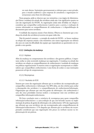vez mais abertas. Instituições governamentais se abriram para o setor privado,
         para o mundo acadêmico e para empresas de consultoria e organizações in-
         ternacionais como fonte de informação.
     Nesta pesquisa, pôde-se observar que nos ministérios e nos órgãos da Administra-
ção Direta a mudança da atitude dos servidores ainda não é tão significativa quanto no
caso das organizações da OCDE. As organizações ainda estão divididas em relação a
considerar que compartilhar conhecimento é positivo para a carreira, à realização de
eventos relacionados ao compartilhamento de conhecimento e à disponibilização de
documentos para outros servidores.
    A realidade das empresas estatais é bem distinta. Observa-se claramente que a mu-
dança da atitude dos servidores já ocorreu em quase todas elas.
     Não foi possível constatar – a exemplo do estudo da OCDE – se houve mudança
na relação das empresas estatais e dos ministérios com outras organizações nos últimos
dez anos em razão da dificuldade das equipes que responderam ao questionário em res-
ponder a esta questão.

     4.5.3 Limitações da mudança

     4.5.3.1 Hipótese
Além da mudança no comportamento dos servidores e dos gestores públicos, é impor-
tante avaliar se estão ocorrendo mudanças nas organizações. A mudança na atitude dos
servidores em relação ao compartilhamento de conhecimento é resultado de mudanças
nas políticas organizacionais? A maneira como as organizações recompensam os colabo-
radores que compartilham conhecimentos é uma forma de avaliar se essas instituições
promovem tal tipo de comportamento.

     4.5.3.2 Recompensas

     4.5.3.2.1 Resultados da OCDE
Sessenta por cento das organizações afirmam que os servidores são recompensados por
compartilhar conhecimento e informação. Em 80% delas, um dos critérios para avaliar
o desempenho dos servidores é o compartilhamento de conhecimento/informação.
Organizações que afirmam que uma boa gestão da informação e do conhecimento é
uma das cinco prioridades internas tendem a recompensar mais seus servidores por
compartilhar informação/conhecimento.
     Há forte correlação entre a existência de recompensa para quem compartilha
informação/conhecimento e a auto-avaliação de que está havendo sucesso na imple-
mentação de práticas de gestão da informação e do conhecimento: 42% das organizações
que afirmam que seus servidores não são recompensados pelo compartilhamento de
informação/conhecimento e 17% daquelas que afirmam que os servidores são recom-
pensados consideram que suas organizações têm pouco ou nenhum sucesso na im-
plementação de tais práticas.




76                          texto para discussão | 1095 | jun. 2005              Ipea
 
