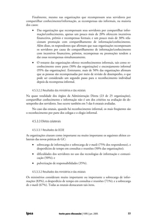 Finalmente, mesmo nas organizações que recompensam seus servidores por
compartilhar conhecimento/informação, as recompensas são informais, na maioria
dos casos:
    •   Das organizações que recompensam seus servidores por compartilhar infor-
        mação/conhecimento, apenas um pouco mais de 20% oferecem incentivos
        financeiros, prêmio e recompensas formais; e um pouco mais de 30% rela-
        cionam promoção com compartilhamento de informação/conhecimento.
        Além disso, os respondentes que afirmam que suas organizações recompensam
        os servidores por causa do compartilhamento de informação/conhecimento
        com incentivos financeiros, prêmios, recompensas ou promoções tendem a
        dar essas recompensas simultaneamente.
    •   O restante das organizações oferece reconhecimentos informais, tais como re-
        conhecimento entre pares (50% das organizações) e encorajamento informal
        (95% das organizações). Entretanto, mais de 50% das organizações afirmam
        que as pessoas são recompensadas por meio de revisão de desempenho, o que
        pode ser considerado um segundo passo para o reconhecimento individual
        depois da recompensa informal.

    4.5.3.2.2 Resultados dos ministérios e das estatais
Na quase totalidade dos órgãos da Administração Direta (23 de 25 organizações),
compartilhar conhecimento e informação não é um dos critérios na avaliação do de-
sempenho dos servidores. Isso ocorre também em 5 das 6 estatais avaliadas.
     No caso das estatais, quando há reconhecimento informal, os mais freqüentes são
o reconhecimento por parte dos colegas e o elogio informal.

    4.5.3.3 Efeitos colaterais

    4.5.3.3.1 Resultados da OCDE
As organizações citaram como importante ou muito importante os seguintes efeitos co-
laterais das novas práticas de GC:
    •   sobrecarga de informações e sobrecarga de e-mails (75% dos respondentes), e
        desperdícios de tempo em consultas e reuniões (50% das organizações);
    •   dificuldades dos servidores no uso das tecnologias de informação e comuni-
        cação (50%); e
    •   pulverização de responsabilidades (35%).

    4.5.3.3.2 Resultados dos ministérios e das estatais
Os ministérios consideram muito importante ou importante a sobrecarga de infor-
mações (83%), o desperdício de tempo em consultas e reuniões (71%); e a sobrecarga
de e-mails (67%). Todas as estatais destacaram tais itens.




Ipea                         texto para discussão | 1095 | jun. 2005             77
 