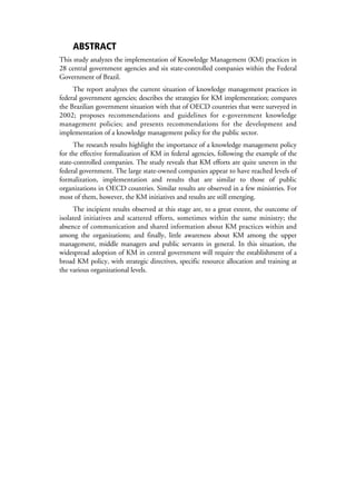 ABSTRACT
This study analyzes the implementation of Knowledge Management (KM) practices in
28 central government agencies and six state-controlled companies within the Federal
Government of Brazil.
     The report analyzes the current situation of knowledge management practices in
federal government agencies; describes the strategies for KM implementation; compares
the Brazilian government situation with that of OECD countries that were surveyed in
2002; proposes recommendations and guidelines for e-government knowledge
management policies; and presents recommendations for the development and
implementation of a knowledge management policy for the public sector.
      The research results highlight the importance of a knowledge management policy
for the effective formalization of KM in federal agencies, following the example of the
state-controlled companies. The study reveals that KM efforts are quite uneven in the
federal government. The large state-owned companies appear to have reached levels of
formalization, implementation and results that are similar to those of public
organizations in OECD countries. Similar results are observed in a few ministries. For
most of them, however, the KM initiatives and results are still emerging.
     The incipient results observed at this stage are, to a great extent, the outcome of
isolated initiatives and scattered efforts, sometimes within the same ministry; the
absence of communication and shared information about KM practices within and
among the organizations; and finally, little awareness about KM among the upper
management, middle managers and public servants in general. In this situation, the
widespread adoption of KM in central government will require the establishment of a
broad KM policy, with strategic directives, specific resource allocation and training at
the various organizational levels.
 