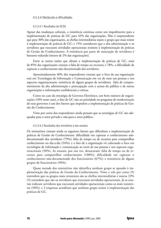 4.5.3.4 Obstáculos e dificuldades

     4.5.3.4.1 Resultados da OCDE
Apesar das mudanças culturais, a resistência continua como um impedimento para a
implementação de práticas de GC para 42% das organizações. Não é surpreendente
que para 30% das organizações, as chefias intermediárias sejam o grupo que mais resiste
à implementação de práticas de GC; e 15% consideram que a alta administração e os
servidores que executam atividades operacionais resistem à implementação de práticas
de Gestão do Conhecimento. A resistência por parte de associação de servidores é
bastante reduzida (menos de 2% das organizações).
     Entre as outras razões que afetam a implementação de práticas de GC, mais
de 85% das organizações citaram a falta de tempo ou recursos; e 78%, a dificuldade de
capturar o conhecimento não-documentado dos servidores.
     Aproximadamente 40% dos respondentes citaram que o foco da sua organização
está em Tecnologias de Informação e Comunicação em vez de estar nas pessoas e nos
aspectos organizacionais; resistência de alguns grupos de servidores; falta de compro-
metimento da alta administração e preocupação com o acesso do público e de outras
organizações a informações confidenciais e críticas.
     Como no caso da estratégia de Governo Eletrônico, um bom número de organi-
zações (18% neste caso), o fato de GC não ser prioridade no programa de modernização
do seus governos é um dos fatores que impedem a implementação de práticas de Ges-
tão do Conhecimento.
    Vinte por cento dos respondentes ainda pensam que as estratégias de GC são ade-
quadas para o setor privado e não para o setor público.

     4.5.3.4.2 Resultados dos ministérios e das estatais
Os ministérios citaram ainda os seguintes fatores que dificultam a implementação de
práticas de Gestão do Conhecimento: dificuldade em capturar o conhecimento não-
documentado dos servidores (79%); falta de tempo ou de recursos para compartilhar
conhecimento no dia-a-dia (54%); e o fato de a organização vir colocando o foco em
tecnologias de informação e comunicação ao invés de nas pessoas e nos aspectos orga-
nizacionais (50%). As estatais, por sua vez, destacaram: falta de tempo ou de re-
cursos para compartilhar conhecimento (100%); dificuldade em capturar o
conhecimento não-documentado dos funcionários (67%); e resistência de alguns
grupos de funcionários (50%).
      Quase metade dos ministérios não identifica nenhum grupo se opondo à im-
plementação das práticas de Gestão do Conhecimento. Vinte e três por cento (5)
entendem que os grupos mais resistentes são as chefias intermediárias e outros 23%
(5) entendem que são os servidores que executam atividades operacionais. Já as esta-
tais indicam servidores que executam atividades operacionais como os mais resisten-
tes (50%); e 2 empresas acreditam que nenhum grupo resiste à implementação das
práticas de GC.




78                            texto para discussão | 1095 | jun. 2005            Ipea
 