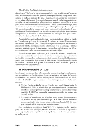 4.5.3.5 Análise global das limitações da mudança
O estudo da OCDE conclui que os resultados obtidos com as práticas de GC mostram
que a estrutura organizacional dos governos centrais parece não ter acompanhado intei-
ramente as mudanças culturais. De fato, o excesso de informação deveria teoricamente
ser gerenciado relativamente bem quando bons processos de conhecimento são imple-
mentados e os servidores recebem informação que já passou por eles. A falta de recom-
pensa para o compartilhamento de conhecimento e o foco aparente na tecnologia e não
no fator humano, assim como a resistência gerencial à implementação das estratégias de
GC (chefias intermediárias perdem mais com o processo de horizontalização do com-
partilhamento de conhecimento) e a ausência de novos mecanismos governamentais
acompanhando as mudanças de responsabilidades, são limitações claras para a imple-
mentação de práticas de Gestão do Conhecimento.
     Nos ministérios, entre as limitações para a implementação de práticas de Gestão
do Conhecimento, podem-se citar a ausência de estímulo ao compartilhamento de co-
nhecimentos e informações (não é critério de avaliação do desempenho dos servidores e
praticamente não há recompensas mesmo informais); o foco na tecnologia e não nas
pessoas; a falta de tempo ou de recursos para compartilhar conhecimentos; e a dificul-
dade de capturar o conhecimento não-documentado dos servidores.
     Apesar do sucesso com a implementação de práticas de Gestão do Conhecimento,
as empresas estatais não contam com um sistema de recompensa para estimular os
funcionários a compartilhar conhecimentos e informações. Outras dificuldades que se
podem observar são a falta de tempo ou de recursos para compartilhar conhecimento
no dia-a-dia, a resistência de grupos de servidores e a dificuldade de capturar o
conhecimento não-documentado.

    4.6 COMENTÁRIOS FINAIS DA SEÇÃO 4
Em síntese, o que se pode dizer sobre a maneira como as organizações analisadas tra-
tam o tema Gestão do Conhecimento? Como está a situação nos órgãos da Adminis-
tração Direta e nas empresas estatais em comparação com as instituições dos países-
membros da OCDE? A seguir, procurou-se sumarizar as principais conclusões desta
pesquisa.
    1. Priorizar Gestão do Conhecimento é desafio para a maioria dos órgãos da
       Administração Direta. A minoria disse que o assunto é uma das cinco maiores
       prioridades. A maior parte das instituições se ressente da ausência de estratégia
       ou política de GC. Parte pequena das organizações respondeu que contam com
       estratégia na área.
    2. A Gestão do Conhecimento já é prioridade para a maioria das empresas esta-
       tais. Embora metade tenha respondido que GC é uma das cinco prioridades
       altas na organização, todas contam com estratégia ou política de GC. Em sínte-
       se, as estatais já sabem o que querem com tais práticas.
     Para a maioria das organizações da OCDE, GC já é prioridade alta e a maior
parte delas já conta com estratégias definidas. Portanto, as estatais e as organizações
dessa Organização estão respondendo mais rapidamente aos desafios da economia
do conhecimento.




Ipea                       texto para discussão | 1095 | jun. 2005                   79
 