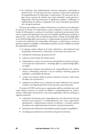 3. Os ministérios estão implementando iniciativas importantes relacionadas às
        práticas de GC. A maior parte das ações, entretanto, utiliza meios tradicionais
        de compartilhamento de informação e conhecimento. Na maior parte dos ór-
        gãos, houve aumento de reuniões com outros ministérios, outros governos e
        Organizações Não-Governamentais. É significativa também a colaboração na
        implementação de políticas e programas com outras instituições governamen-
        tais e não-governamentais.
     Há muito que melhorar em relação às ferramentas e às iniciativas não-tradicionais.
O conceito de Gestão do Conhecimento é pouco conhecido (o termo mais usado é
Gestão da Informação), as práticas de mentoring e coaching são praticamente inexis-
tentes; a maioria das organizações não conta com unidades específicas para coordenar as
ações de GC; e não existe ainda na Administração Direta a função de knowledge officer
ou de chief knowledge officer para promover a implementação de práticas de GC. Entre
os meios não-tradicionais de compartilhar informação e conhecimento, crescem as
práticas de grupos de qualidade e comunidades de práticas (isso já é realidade na metade
das organizações pesquisadas).
     4. As empresas estatais utilizam-se de meios tradicionais e não-tradicionais para
        compartilhar conhecimentos e informações. A maior parte das estatais tem:
     •   unidades de coordenação das práticas de GC;
     •   utilizam o termo Gestão do Conhecimento;
     •   informalmente, contam com pessoas que desempenham as funções de geren-
         te de Gestão do Conhecimento – knowledge officer ou chief knowledge officer,
         em inglês;
     •   implementam métodos não-tradicionais de compartilhamento de conheci-
         mentos e informações (iniciaram o uso de coaching e mentoring, grupos de
         qualidade e comunidades de práticas);
     •   contam com estrutura sólida de governo eletrônico (intranets, redes, banco
         de dados, sítio na Internet); e
     •   ampliaram nos últimos anos a utilização de meios tradicionais (em especial,
         reuniões) com Organizações Não-Governamentais e governamentais.
     O estudo da OCDE concluiu que as organizações públicas analisadas estão reali-
zando esforços concretos no sentido de viabilizar o compartilhamento de conheci-
mentos e informações internamente e com outras organizações. Merecem destaque as
seguintes iniciativas:
     •   tradicionais (treinamento para compartilhamento de conhecimento interno;
         encontros para promover o compartilhamento com outras organizações;
         planejamento e implementação conjunta de políticas; e execução conjunta
         de projetos com organizações governamentais e não-governamentais);
     •   ferramentas não-tradicionais (comunidades de práticas, grupos de qualidade); e
     •   tecnologia para implementar níveis básicos de governo eletrônico.




80                         texto para discussão | 1095 | jun. 2005                Ipea
 