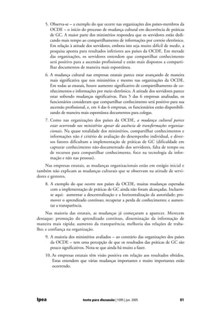 5. Observa-se – a exemplo do que ocorre nas organizações dos países-membros da
       OCDE – o início do processo de mudança cultural em decorrência de práticas
       de GC. A maior parte dos ministérios respondeu que os servidores estão dedi-
       cando mais tempo ao compartilhamento de informações por correio eletrônico.
       Em relação à atitude dos servidores, embora isto seja muito difícil de medir, a
       pesquisa aponta para resultados inferiores aos países da OCDE. Em metade
       das organizações, os servidores entendem que compartilhar conhecimento
       será positivo para a ascensão profissional e estão mais dispostos a comparti-
       lhar documentos de maneira mais espontânea.
    6. A mudança cultural nas empresas estatais parece estar avançando de maneira
       mais significativa que nos ministérios e mesmo nas organizações da OCDE.
       Em todas as estatais, houve aumento significativo de compartilhamento de co-
       nhecimentos e informações por meio eletrônico. A atitude dos servidores parece
       estar sofrendo mudanças significativas. Para 5 das 6 empresas analisadas, os
       funcionários consideram que compartilhar conhecimento será positivo para sua
       ascensão profissional, e, em 4 das 6 empresas, os funcionários estão disponibili-
       zando de maneira mais espontânea documentos para colegas.
    7. Como nas organizações dos países da OCDE, a mudança cultural parece
       estar ocorrendo nos ministérios apesar da ausência de transformações organiza-
       cionais. Na quase totalidade dos ministérios, compartilhar conhecimentos e
       informações não é critério de avaliação do desempenho individual, e diver-
       sos fatores dificultam a implementação de práticas de GC (dificuldade em
       capturar conhecimento não-documentado dos servidores, falta de tempo ou
       de recursos para compartilhar conhecimento, foco na tecnologia da infor-
       mação e não nas pessoas).
    Nas empresas estatais, as mudanças organizacionais estão em estágio inicial e
também não explicam as mudanças culturais que se observam na atitude de servi-
dores e gestores.
    8. A exemplo do que ocorre nos países da OCDE, muitas mudanças esperadas
       com a implementação de práticas de GC ainda não foram alcançadas. Incluem-
       se aqui: aumentar a descentralização e a horizontalização da autoridade; pro-
       mover o aprendizado contínuo; recuperar a perda de conhecimento; e aumen-
       tar a transparência.
     Nas maioria das estatais, as mudanças já começaram a aparecer. Merecem
destaque: promoção do aprendizado contínuo, disseminação da informação de
maneira mais rápida; aumento da transparência; melhoria das relações de traba-
lho; e confiança na organização.
    9. A maioria dos ministérios avaliados – ao contrário das organizações dos países
       da OCDE – tem uma percepção de que os resultados das práticas de GC são
       pouco significativos. Nota-se que ainda há muito a fazer.
    10. As empresas estatais têm visão positiva em relação aos resultados obtidos.
        Estas entendem que várias mudanças importantes e muito importantes estão
        ocorrendo.




Ipea                      texto para discussão | 1095 | jun. 2005                    81
 