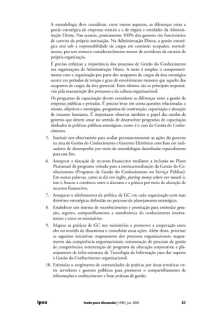 A metodologia deve considerar, entre outros aspectos, as diferenças entre a
       gestão estratégica de empresas estatais e a de órgãos e entidades da Adminis-
       tração Direta. Nas estatais, praticamente 100% dos gestores são funcionários
       de carreira da própria instituição. Na Administração Direta, a gestão estraté-
       gica está sob a responsabilidade de cargos em comissão ocupados, normal-
       mente, por um número consideravelmente menor de servidores de carreira da
       própria organização.
       É preciso enfatizar a importância dos processos de Gestão do Conhecimento
       nas organizações da Administração Direta. A razão é simples: o comprometi-
       mento com a organização por parte dos ocupantes de cargos da área estratégica
       ocorre em períodos de tempo e grau de envolvimento menores que aqueles dos
       ocupantes de cargos da área gerencial. Estes últimos são os principais responsá-
       veis pela manutenção dos processos e da cultura organizacional.
       Os programas de capacitação devem considerar as diferenças entre a gestão de
       empresas públicas e privadas. É preciso levar em conta questões relacionadas a
       missão, objetivos e estratégias, programas de contratação, capacitação e alocação
       de recursos humanos. É importante observar também o papel das escolas de
       governo que devem atuar no sentido de desenvolver programas de capacitação
       alinhados às políticas públicas estratégicas, como é o caso da Gestão do Conhe-
       cimento.
   5. Instituir um observatório para avaliar permanentemente as ações do governo
      na área de Gestão do Conhecimento e Governo Eletrônico com base em indi-
      cadores de desempenho por meio de metodologias desenhadas especialmente
      para esse fim.
   6. Assegurar a alocação de recursos financeiros mediante a inclusão no Plano
      Plurianual de programa voltado para a institucionalização da Gestão do Co-
      nhecimento (Programa de Gestão do Conhecimento no Serviço Público).
      Em outras palavras, como se diz em inglês, putting money where our mouth is,
      isto é, buscar a coerência entre o discurso e a prática por meio da alocação de
      recursos financeiros.
   7. Assegurar o alinhamento da política de GC em cada organização com suas
      diretrizes estratégicas definidas no processo de planejamento estratégico.
   8. Estabelecer um sistema de reconhecimento e premiação para estimular gera-
      ção, registro, compartilhamento e transferência do conhecimento interna-
      mente e entre os ministérios.
   9. Mapear as práticas de GC nos ministérios e promover a cooperação entre
      eles no sentido de disseminar e consolidar essas ações. Além disso, priorizar
      as seguintes iniciativas: mapeamento dos processos organizacionais; mapea-
      mento das competência organizacionais; estruturação de processo de gestão
      de competências; estruturação de programa de educação corporativa; e pla-
      nejamento de infra-estrutura de Tecnologia da Informação para dar suporte
      à Gestão do Conhecimento organizacional.
   10. Estimular o surgimento de comunidades de práticas por áreas temáticas en-
       tre servidores e gestores públicos para promover o compartilhamento de
       informações e conhecimento e boas práticas de gestão.




Ipea                      texto para discussão | 1095 | jun. 2005                    83
 