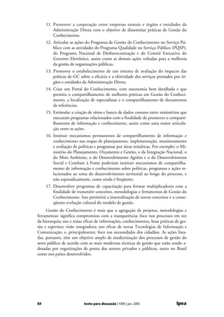 11. Promover a cooperação entre empresas estatais e órgãos e entidades da
         Administração Direta com o objetivo de disseminar práticas de Gestão do
         Conhecimento.
     12. Articular as ações do Programa de Gestão do Conhecimento no Serviço Pú-
         blico com as atividades do Programa Qualidade no Serviço Público (PQSP),
         do Programa Nacional de Desburocratização e do Comitê Executivo do
         Governo Eletrônico, assim como as demais ações voltadas para a melhoria
         da gestão de organizações públicas.
     13. Promover o estabelecimento de um sistema de avaliação do impacto das
         práticas de GC sobre a eficácia e a efetividade dos serviços prestados por ór-
         gãos e entidades da Administração Direta.
     14. Criar um Portal do Conhecimento, com taxonomia bem detalhada e que
         permita o compartilhamento de melhores práticas em Gestão do Conheci-
         mento, a localização de especialistas e o compartilhamento de documentos
         de referências.
     15. Estimular a criação de sítios e banco de dados comuns entre ministérios que
         executam programas relacionados com a finalidade de promover o comparti-
         lhamento de informação e conhecimento, assim como uma maior articula-
         ção entre as ações.
     16. Instituir mecanismos permanentes de compartilhamento de informação e
         conhecimento nas etapas de planejamento, implementação, monitoramento
         e avaliação de políticas e programas por áreas temáticas. Por exemplo: o Mi-
         nistério do Planejamento, Orçamento e Gestão, o da Integração Nacional, o
         do Meio Ambiente, o do Desenvolvimento Agrário e o do Desenvolvimento
         Social e Combate à Fome poderiam instituir mecanismos de compartilha-
         mento de informação e conhecimento sobre políticas, programas e ações re-
         lacionados ao tema do desenvolvimento territorial ao longo do processo, e
         não esporadicamente, como ainda é freqüente.
     17. Desenvolver programas de capacitação para formar multiplicadores com a
         finalidade de transmitir conceitos, metodologias e ferramentas de Gestão do
         Conhecimento. Isso permitirá a internalização de novos conceitos e a conse-
         qüente evolução cultural do modelo de gestão.
     Gestão do Conhecimento é mais que a agregação de projetos, metodologias e
ferramentas: significa compromisso com a transparência; foco nos processos em vez
da hierarquia; uso e reúso eficaz de informações, conhecimentos, boas práticas de ges-
tão e expertises; visão integradora; uso eficaz de novas Tecnologias de Informação e
Comunicação; e, principalmente, foco nas necessidades dos cidadãos. As ações lista-
das, portanto, têm um objetivo amplo de modernização dos processos de gestão do
setor público de acordo com as mais modernas técnicas de gestão que estão sendo a-
dotadas por organizações de ponta dos setores privados e públicos, tanto no Brasil
como nos países desenvolvidos.




84                         texto para discussão | 1095 | jun. 2005               Ipea
 