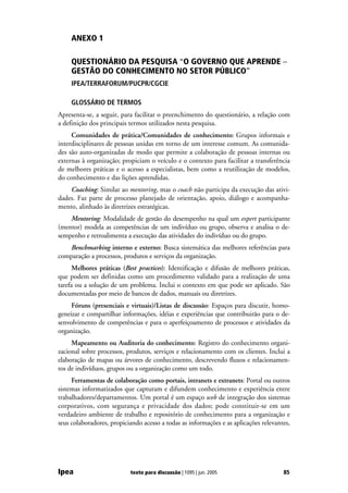 ANEXO 1

     QUESTIONÁRIO DA PESQUISA “O GOVERNO QUE APRENDE −
     GESTÃO DO CONHECIMENTO NO SETOR PÚBLICO”
     IPEA/TERRAFORUM/PUCPR/CGCIE

     GLOSSÁRIO DE TERMOS
Apresenta-se, a seguir, para facilitar o preenchimento do questionário, a relação com
a definição dos principais termos utilizados nesta pesquisa.
     Comunidades de prática/Comunidades de conhecimento: Grupos informais e
interdisciplinares de pessoas unidas em torno de um interesse comum. As comunida-
des são auto-organizadas de modo que permite a colaboração de pessoas internas ou
externas à organização; propiciam o veículo e o contexto para facilitar a transferência
de melhores práticas e o acesso a especialistas, bem como a reutilização de modelos,
do conhecimento e das lições aprendidas.
    Coaching: Similar ao mentoring, mas o coach não participa da execução das ativi-
dades. Faz parte de processo planejado de orientação, apoio, diálogo e acompanha-
mento, alinhado às diretrizes estratégicas.
    Mentoring: Modalidade de gestão do desempenho na qual um expert participante
(mentor) modela as competências de um indivíduo ou grupo, observa e analisa o de-
sempenho e retroalimenta a execução das atividades do indivíduo ou do grupo.
   Benchmarking interno e externo: Busca sistemática das melhores referências para
comparação a processos, produtos e serviços da organização.
      Melhores práticas (Best practices): Identificação e difusão de melhores práticas,
que podem ser definidas como um procedimento validado para a realização de uma
tarefa ou a solução de um problema. Inclui o contexto em que pode ser aplicado. São
documentadas por meio de bancos de dados, manuais ou diretrizes.
     Fóruns (presenciais e virtuais)/Listas de discussão: Espaços para discutir, homo-
geneizar e compartilhar informações, idéias e experiências que contribuirão para o de-
senvolvimento de competências e para o aperfeiçoamento de processos e atividades da
organização.
     Mapeamento ou Auditoria do conhecimento: Registro do conhecimento organi-
zacional sobre processos, produtos, serviços e relacionamento com os clientes. Inclui a
elaboração de mapas ou árvores de conhecimento, descrevendo fluxos e relacionamen-
tos de indivíduos, grupos ou a organização como um todo.
     Ferramentas de colaboração como portais, intranets e extranets: Portal ou outros
sistemas informatizados que capturam e difundem conhecimento e experiência entre
trabalhadores/departamentos. Um portal é um espaço web de integração dos sistemas
corporativos, com segurança e privacidade dos dados; pode constituir-se em um
verdadeiro ambiente de trabalho e repositório de conhecimento para a organização e
seus colaboradores, propiciando acesso a todas as informações e as aplicações relevantes,




Ipea                       texto para discussão | 1095 | jun. 2005                    85
 