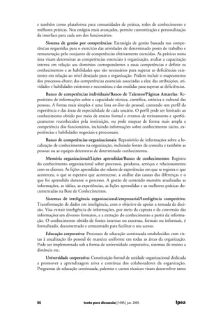e também como plataforma para comunidades de prática, redes de conhecimento e
melhores práticas. Nos estágios mais avançados, permite customização e personalização
da interface para cada um dos funcionários.
     Sistema de gestão por competências: Estratégia de gestão baseada nas compe-
tências requeridas para o exercício das atividades de determinado posto de trabalho e
remuneração pelo conjunto de competências efetivamente exercidas. As práticas nesta
área visam determinar as competências essenciais à organização, avaliar a capacitação
interna em relação aos domínios correspondentes a essas competências e definir os
conhecimentos e as habilidades que são necessários para superar as deficiências exis-
tentes em relação ao nível desejado para a organização. Podem incluir o mapeamento
dos processos-chave; das competências essenciais associadas a eles; das atribuições, ati-
vidades e habilidades existentes e necessárias; e das medidas para superar as deficiências.
     Banco de competências individuais/Banco de Talentos/Páginas Amarelas: Re-
positório de informações sobre a capacidade técnica, científica, artística e cultural das
pessoas. A forma mais simples é uma lista on-line do pessoal, contendo um perfil da
experiência e das áreas de especialidade de cada usuário. O perfil pode ser limitado ao
conhecimento obtido por meio de ensino formal e eventos de treinamento e aperfei-
çoamento reconhecidos pela instituição, ou pode mapear de forma mais ampla a
competência dos funcionários, incluindo informações sobre conhecimento tácito, ex-
periências e habilidades negociais e processuais.
      Banco de competências organizacionais: Repositório de informações sobre a lo-
calização de conhecimentos na organização, incluindo fontes de consulta e também as
pessoas ou as equipes detentoras de determinado conhecimento.
     Memória organizacional/Lições aprendidas/Banco de conhecimentos: Registro
do conhecimento organizacional sobre processos, produtos, serviços e relacionamento
com os clientes. As lições aprendidas são relatos de experiências em que se registra o que
aconteceu, o que se esperava que acontecesse, a análise das causas das diferenças e o
que foi aprendido durante o processo. A gestão de conteúdo mantém atualizadas as
informações, as idéias, as experiências, as lições aprendidas e as melhores práticas do-
cumentadas na Base de Conhecimentos.
     Sistemas de inteligência organizacional/empresarial/Inteligência competitiva:
Transformação de dados em inteligência, com o objetivo de apoiar a tomada de deci-
são. Visa extrair inteligência de informações, por meio da captura e da conversão das
informações em diversos formatos, e a extração do conhecimento a partir da informa-
ção. O conhecimento obtido de fontes internas ou externas, formais ou informais, é
formalizado, documentado e armazenado para facilitar o seu acesso.
     Educação corporativa: Processos de educação continuada estabelecidos com vis-
tas à atualização do pessoal de maneira uniforme em todas as áreas da organização.
Pode ser implementada sob a forma de universidade corporativa, sistemas de ensino a
distância etc.
    Universidade corporativa: Constituição formal de unidade organizacional dedicada
a promover a aprendizagem ativa e contínua dos colaboradores da organização.
Programas de educação continuada, palestras e cursos técnicos visam desenvolver tanto




86                          texto para discussão | 1095 | jun. 2005                 Ipea
 